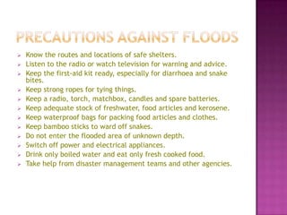 













Know the routes and locations of safe shelters.
Listen to the radio or watch television for warning and advice.
Keep the first-aid kit ready, especially for diarrhoea and snake
bites.
Keep strong ropes for tying things.
Keep a radio, torch, matchbox, candles and spare batteries.
Keep adequate stock of freshwater, food articles and kerosene.
Keep waterproof bags for packing food articles and clothes.
Keep bamboo sticks to ward off snakes.
Do not enter the flooded area of unknown depth.
Switch off power and electrical appliances.
Drink only boiled water and eat only fresh cooked food.
Take help from disaster management teams and other agencies.

 