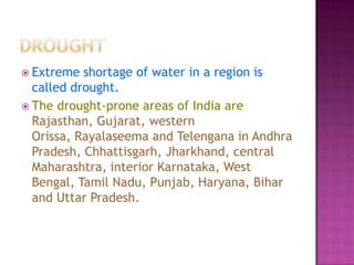  Extreme

shortage of water in a region is
called drought.
 The drought-prone areas of India are
Rajasthan, Gujarat, western
Orissa, Rayalaseema and Telengana in Andhra
Pradesh, Chhattisgarh, Jharkhand, central
Maharashtra, interior Karnataka, West
Bengal, Tamil Nadu, Punjab, Haryana, Bihar
and Uttar Pradesh.

 
