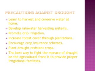 Learn to harvest and conserve water at
home.
 Develop rainwater harvesting systems.
 Promote drip irrigation.
 Increase forest cover through plantations.
 Encourage crop insurance schemes.
 Plant drought resistant crops.
 The best way to fight the menace of drought
on the agricultural front is to provide proper
irrigational facilities.


 