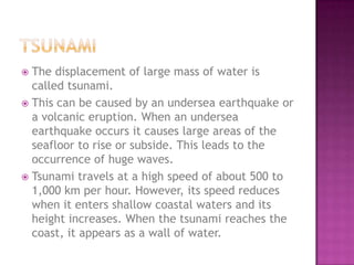 The displacement of large mass of water is
called tsunami.
 This can be caused by an undersea earthquake or
a volcanic eruption. When an undersea
earthquake occurs it causes large areas of the
seafloor to rise or subside. This leads to the
occurrence of huge waves.
 Tsunami travels at a high speed of about 500 to
1,000 km per hour. However, its speed reduces
when it enters shallow coastal waters and its
height increases. When the tsunami reaches the
coast, it appears as a wall of water.


 