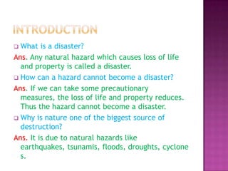 What is a disaster?
Ans. Any natural hazard which causes loss of life
and property is called a disaster.
 How can a hazard cannot become a disaster?
Ans. If we can take some precautionary
measures, the loss of life and property reduces.
Thus the hazard cannot become a disaster.
 Why is nature one of the biggest source of
destruction?
Ans. It is due to natural hazards like
earthquakes, tsunamis, floods, droughts, cyclone
s.


 