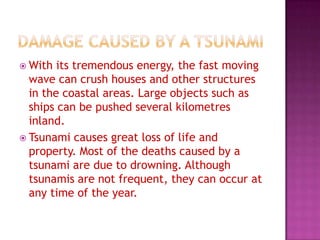  With

its tremendous energy, the fast moving
wave can crush houses and other structures
in the coastal areas. Large objects such as
ships can be pushed several kilometres
inland.
 Tsunami causes great loss of life and
property. Most of the deaths caused by a
tsunami are due to drowning. Although
tsunamis are not frequent, they can occur at
any time of the year.

 