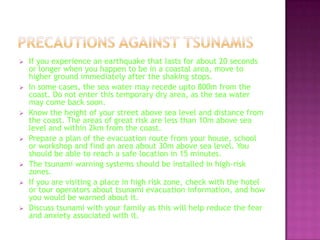 












If you experience an earthquake that lasts for about 20 seconds
or longer when you happen to be in a coastal area, move to
higher ground immediately after the shaking stops.
In some cases, the sea water may recede upto 800m from the
coast. Do not enter this temporary dry area, as the sea water
may come back soon.
Know the height of your street above sea level and distance from
the coast. The areas of great risk are less than 10m above sea
level and within 2km from the coast.
Prepare a plan of the evacuation route from your house, school
or workshop and find an area about 30m above sea level. You
should be able to reach a safe location in 15 minutes.
The tsunami warning systems should be installed in high-risk
zones.
If you are visiting a place in high risk zone, check with the hotel
or tour operators about tsunami evacuation information, and how
you would be warned about it.
Discuss tsunami with your family as this will help reduce the fear
and anxiety associated with it.

 