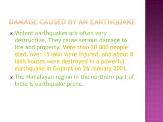  Violent

earthquakes are often very
destructive. They cause serious damage to
life and property. More than 20,000 people
died, over 15 lakh were injured, and about 8
lakh houses were destroyed in a powerful
earthquake in Gujarat on 26 January 2001.
 The Himalayan region in the northern part of
India is earthquake prone.

 