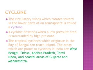  The

circulatory winds which rotates inward
in the lower parts of an atmosphere is called
a cyclone.
 A cyclone develops when a low pressure area
is surrounded by high pressure.
 The tropical cyclones which originate in the
Bay of Bengal can reach inland. The areas
which are prone to cyclones in India are West
Bengal, Orissa, Andhra Pradesh, Tamil
Nadu, and coastal areas of Gujarat and
Maharashtra.

 