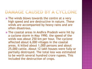 The winds blows towards the centre at a very
high speed and are destructive in nature. These
winds are accompanied by heavy rains and are
often disastrous.
 The coastal areas in Andhra Pradesh were hit by
a cyclone storm in May 1990. the speed of the
winds was about 250 km per hour. The cyclone
affected about 6,000 villages in the coastal
areas. It killed about 1,000 persons and about
25,000 cattle. About 12 lakh houses were fully or
partially destroyed. The total loss was estimated
to be worth several hundred crore rupees. This
included the destruction of crops.


 