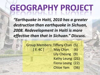 “Earthquake in Haiti, 2010 has a greater
destruction than earthquake in Sichuan,
2008. Redevelopment in Haiti is more
effective than that in Sichuan.” Discuss.

       Group Members: Tiffany Chan   (5)
           [ F. 4C ]  May Chan       (6)
                      Lily Cheung    (9)
                      Kathy Leung    (21)
                      Fiona Leung    (22)
                      Chloe Yam      (36)
 