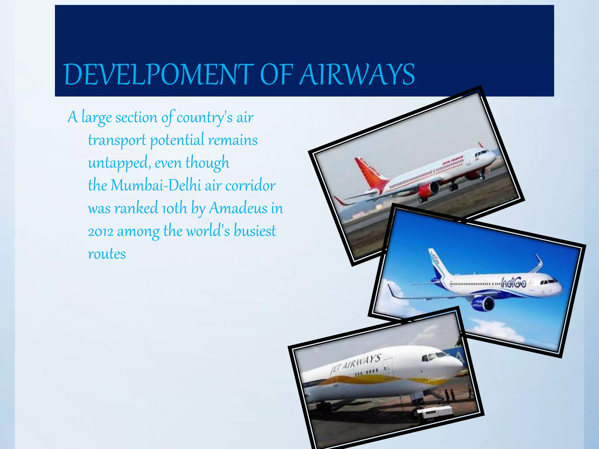 DEVELPOMENT OF AIRWAYS
A large section of country's air
transport potential remains
untapped, even though
the Mumbai-Delhi air corridor
was ranked 10th by Amadeus in
2012 among the world's busiest
routes
 