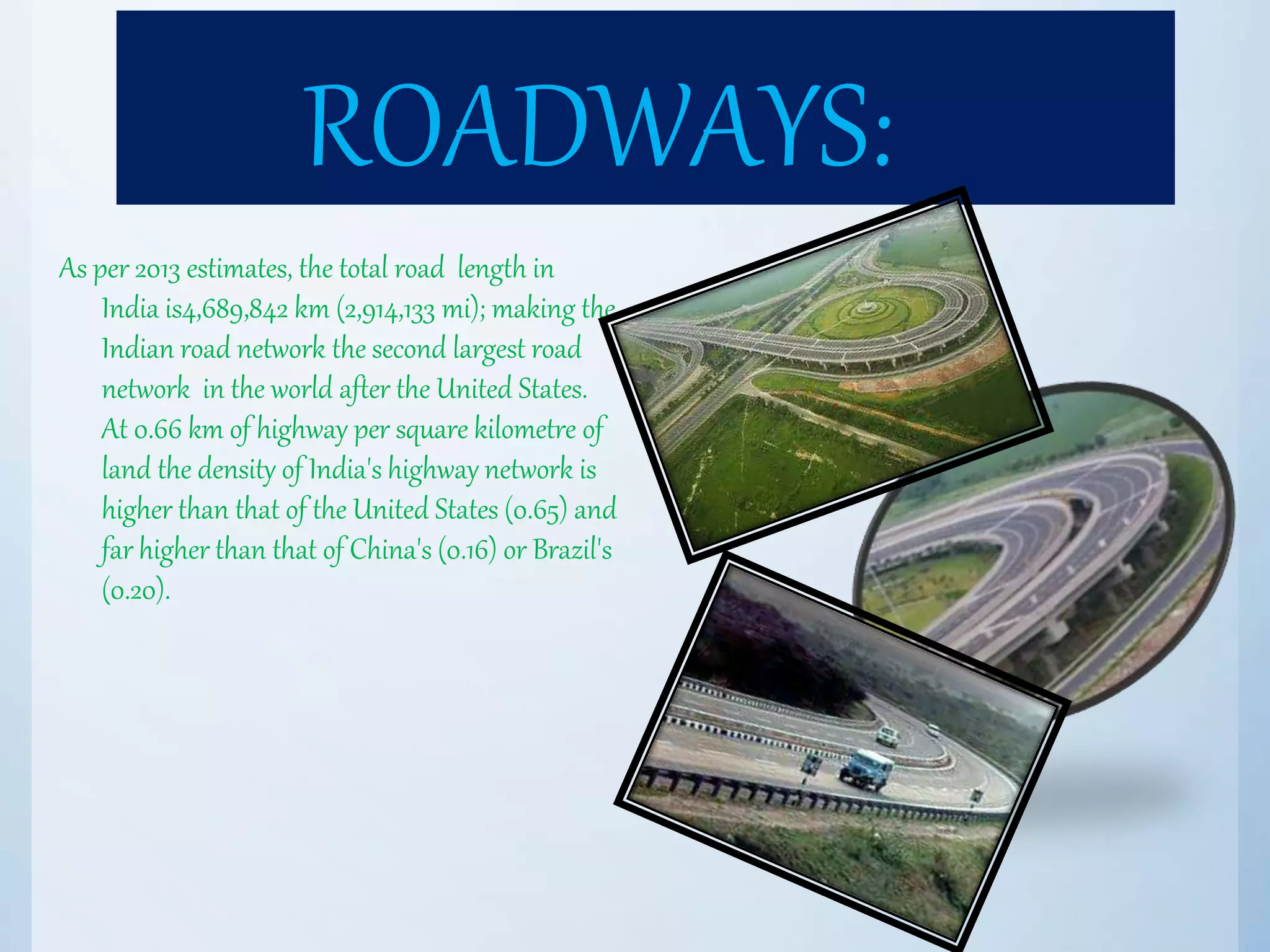ROADWAYS:
As per 2013 estimates, the total road length in
India is4,689,842 km (2,914,133 mi); making the
Indian road network the second largest road
network in the world after the United States.
At 0.66 km of highway per square kilometre of
land the density of India's highway network is
higher than that of the United States (0.65) and
far higher than that of China's (0.16) or Brazil's
(0.20).
 
