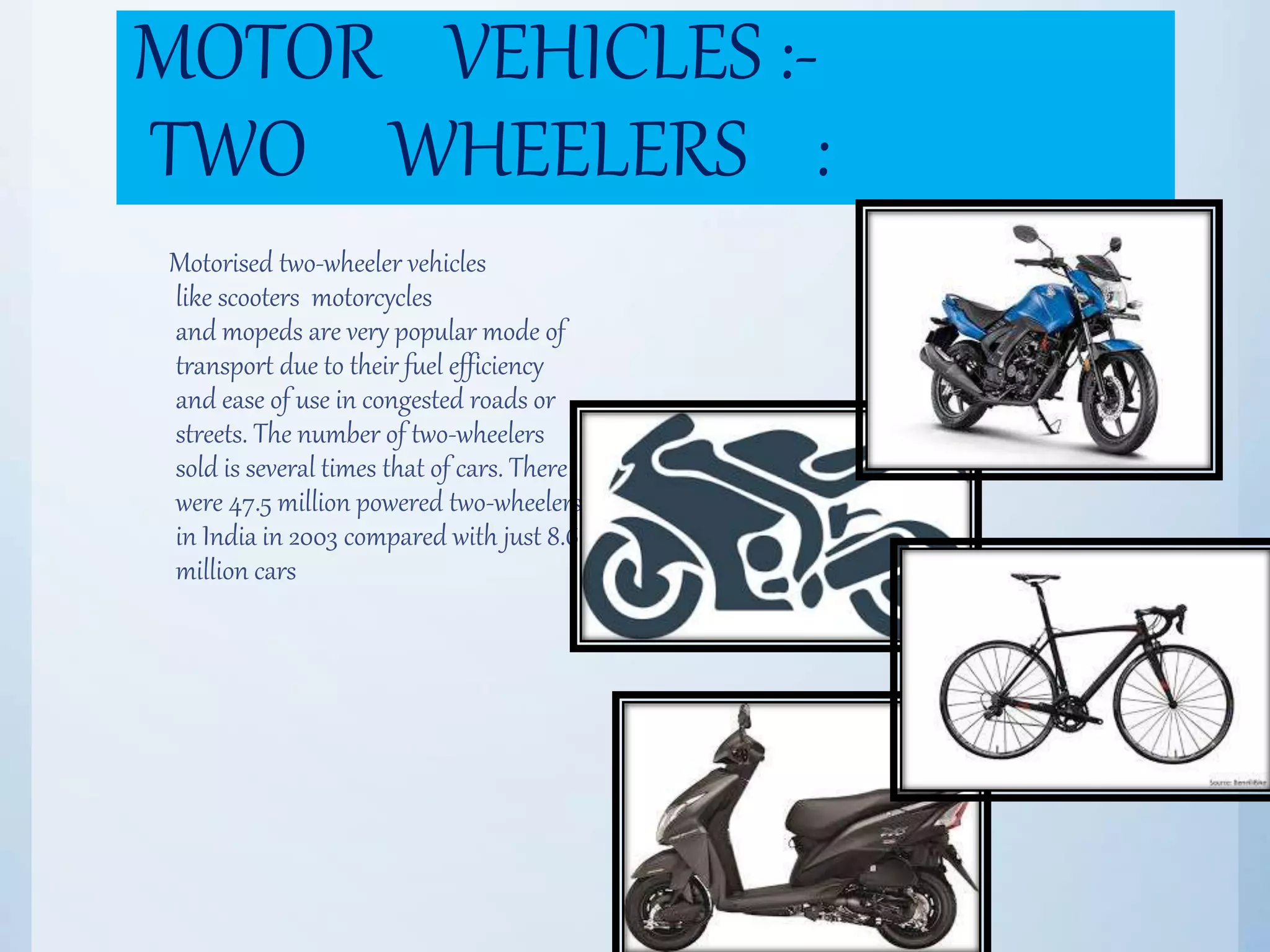 MOTOR VEHICLES :-
TWO WHEELERS :
Motorised two-wheeler vehicles
like scooters motorcycles
and mopeds are very popular mode of
transport due to their fuel efficiency
and ease of use in congested roads or
streets. The number of two-wheelers
sold is several times that of cars. There
were 47.5 million powered two-wheelers
in India in 2003 compared with just 8.6
million cars
 