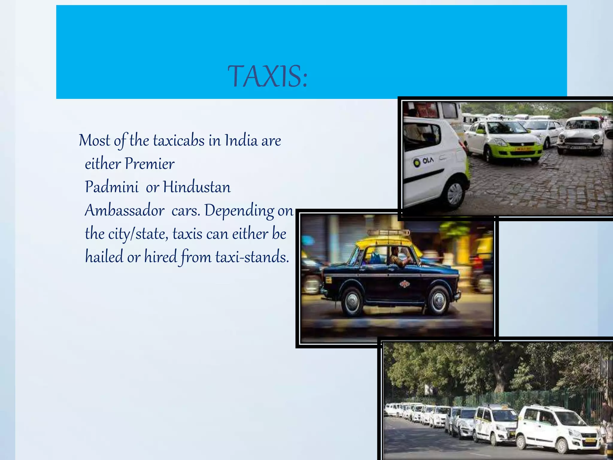 TAXIS:
Most of the taxicabs in India are
either Premier
Padmini or Hindustan
Ambassador cars. Depending on
the city/state, taxis can either be
hailed or hired from taxi-stands.
 