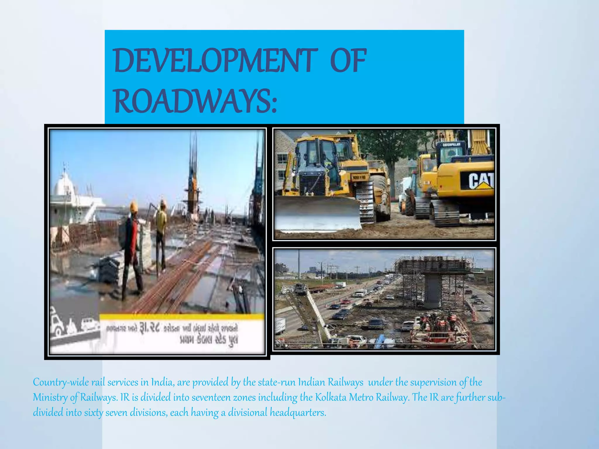 DEVELOPMENT OF
ROADWAYS:
Country-wide rail services in India, are provided by the state-run Indian Railways under the supervision of the
Ministry of Railways. IR is divided into seventeen zones including the Kolkata Metro Railway. The IR are further sub-
divided into sixty seven divisions, each having a divisional headquarters.
 