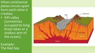 When continental
plates moves apart
form each other it
creates;
 Rift valley
(sometimes
occupied by long
linear lakes or a
shallow arm of
the ocean).
Example:
The Red Sea
 