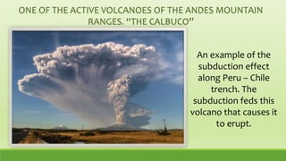 ONE OF THE ACTIVE VOLCANOES OF THE ANDES MOUNTAIN
RANGES. “THE CALBUCO”
An example of the
subduction effect
along Peru – Chile
trench. The
subduction feds this
volcano that causes it
to erupt.
 