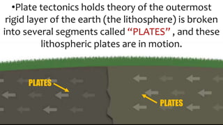 •Plate tectonics holds theory of the outermost
rigid layer of the earth (the lithosphere) is broken
into several segments called “PLATES” , and these
lithospheric plates are in motion.
PLATES
PLATES
 