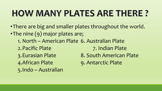 •There are big and smaller plates throughout the world.
•The nine (9) major plates are;
1. North – American Plate 6. Australian Plate
2.Pacific Plate 7. Indian Plate
3.Eurasian Plate 8. South American Plate
4.African Plate 9. Antarctic Plate
5.Indo – Australian
 