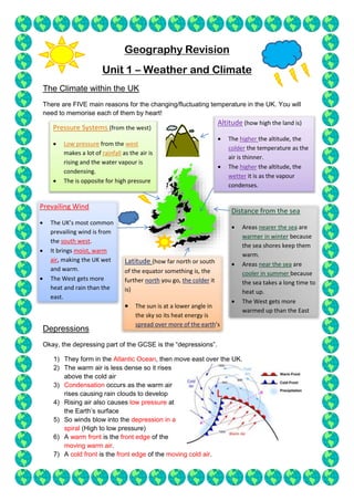Geography Revision
Unit 1 – Weather and Climate
The Climate within the UK
There are FIVE main reasons for the changing/fluctuating temperature in the UK. You will
need to memorise each of them by heart!
Depressions
Okay, the depressing part of the GCSE is the “depressions”.
1) They form in the Atlantic Ocean, then move east over the UK.
2) The warm air is less dense so it rises
above the cold air
3) Condensation occurs as the warm air
rises causing rain clouds to develop
4) Rising air also causes low pressure at
the Earth’s surface
5) So winds blow into the depression in a
spiral (High to low pressure)
6) A warm front is the front edge of the
moving warm air.
7) A cold front is the front edge of the moving cold air.
Latitude (how far north or south
of the equator something is, the
further north you go, the colder it
is)
 The sun is at a lower angle in
the sky so its heat energy is
spread over more of the earth’s
surface.
Prevailing Wind
 The UK’s most common
prevailing wind is from
the south west.
 It brings moist, warm
air, making the UK wet
and warm.
 The West gets more
heat and rain than the
east.
Distance from the sea
 Areas nearer the sea are
warmer in winter because
the sea shores keep them
warm.
 Areas near the sea are
cooler in summer because
the sea takes a long time to
heat up.
 The West gets more
warmed up than the East
due to the North Atlantic
Pressure Systems (from the west)
 Low pressure from the west
makes a lot of rainfall as the air is
rising and the water vapour is
condensing.
 The is opposite for high pressure
Altitude (how high the land is)
 The higher the altitude, the
colder the temperature as the
air is thinner.
 The higher the altitude, the
wetter it is as the vapour
condenses.
 