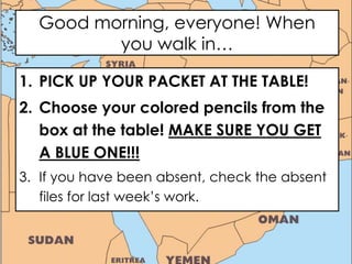 Good morning, everyone! When
you walk in…
1. PICK UP YOUR PACKET AT THE TABLE!
2. Choose your colored pencils from the
box at the table! MAKE SURE YOU GET
A BLUE ONE!!!
3. If you have been absent, check the absent
files for last week’s work.
 