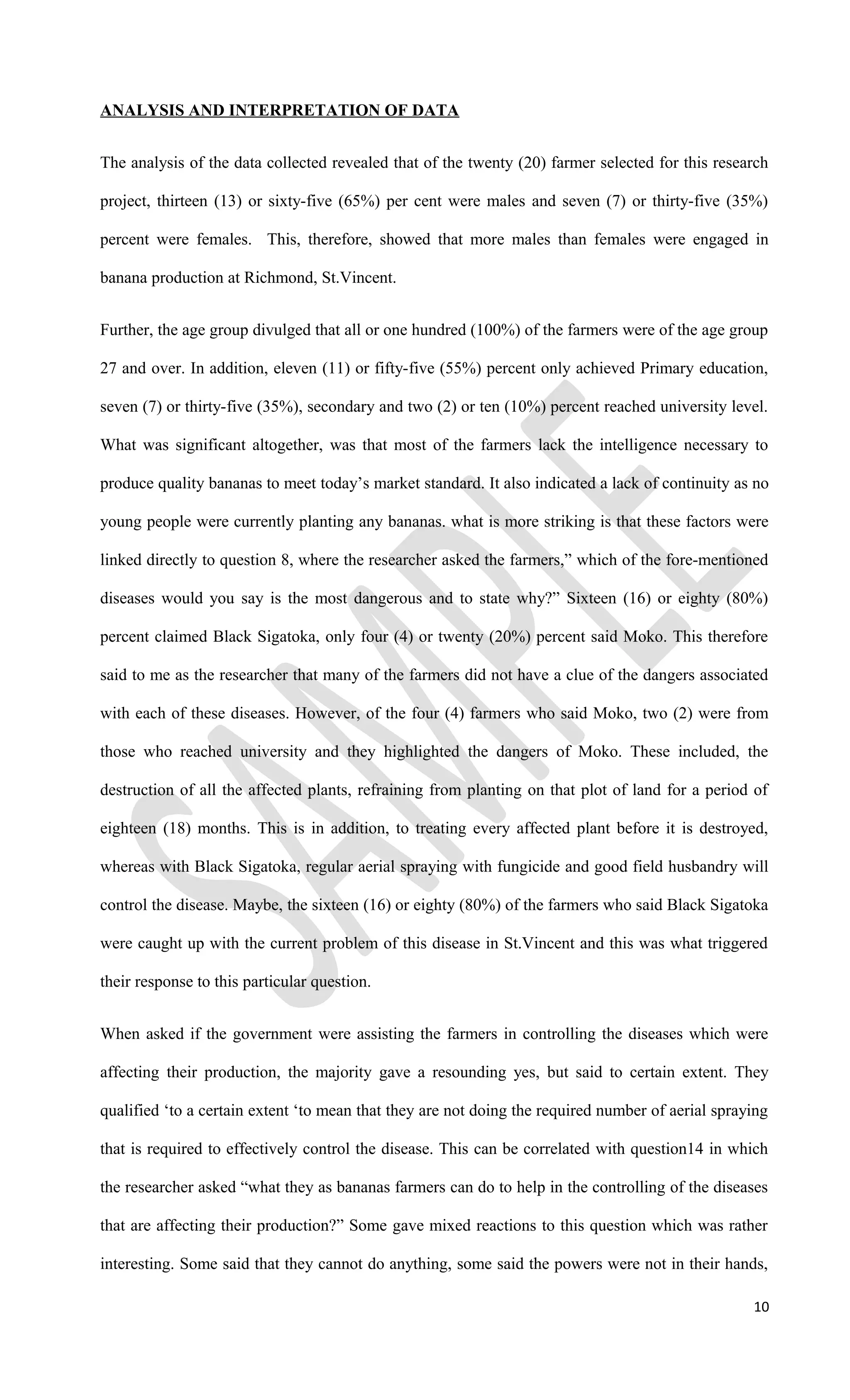 ANALYSIS AND INTERPRETATION OF DATA
The analysis of the data collected revealed that of the twenty (20) farmer selected for this research
project, thirteen (13) or sixty-five (65%) per cent were males and seven (7) or thirty-five (35%)
percent were females. This, therefore, showed that more males than females were engaged in
banana production at Richmond, St.Vincent.
Further, the age group divulged that all or one hundred (100%) of the farmers were of the age group
27 and over. In addition, eleven (11) or fifty-five (55%) percent only achieved Primary education,
seven (7) or thirty-five (35%), secondary and two (2) or ten (10%) percent reached university level.
What was significant altogether, was that most of the farmers lack the intelligence necessary to
produce quality bananas to meet today’s market standard. It also indicated a lack of continuity as no
young people were currently planting any bananas. what is more striking is that these factors were
linked directly to question 8, where the researcher asked the farmers,” which of the fore-mentioned
diseases would you say is the most dangerous and to state why?” Sixteen (16) or eighty (80%)
percent claimed Black Sigatoka, only four (4) or twenty (20%) percent said Moko. This therefore
said to me as the researcher that many of the farmers did not have a clue of the dangers associated
with each of these diseases. However, of the four (4) farmers who said Moko, two (2) were from
those who reached university and they highlighted the dangers of Moko. These included, the
destruction of all the affected plants, refraining from planting on that plot of land for a period of
eighteen (18) months. This is in addition, to treating every affected plant before it is destroyed,
whereas with Black Sigatoka, regular aerial spraying with fungicide and good field husbandry will
control the disease. Maybe, the sixteen (16) or eighty (80%) of the farmers who said Black Sigatoka
were caught up with the current problem of this disease in St.Vincent and this was what triggered
their response to this particular question.
When asked if the government were assisting the farmers in controlling the diseases which were
affecting their production, the majority gave a resounding yes, but said to certain extent. They
qualified ‘to a certain extent ‘to mean that they are not doing the required number of aerial spraying
that is required to effectively control the disease. This can be correlated with question14 in which
the researcher asked “what they as bananas farmers can do to help in the controlling of the diseases
that are affecting their production?” Some gave mixed reactions to this question which was rather
interesting. Some said that they cannot do anything, some said the powers were not in their hands,
10
 