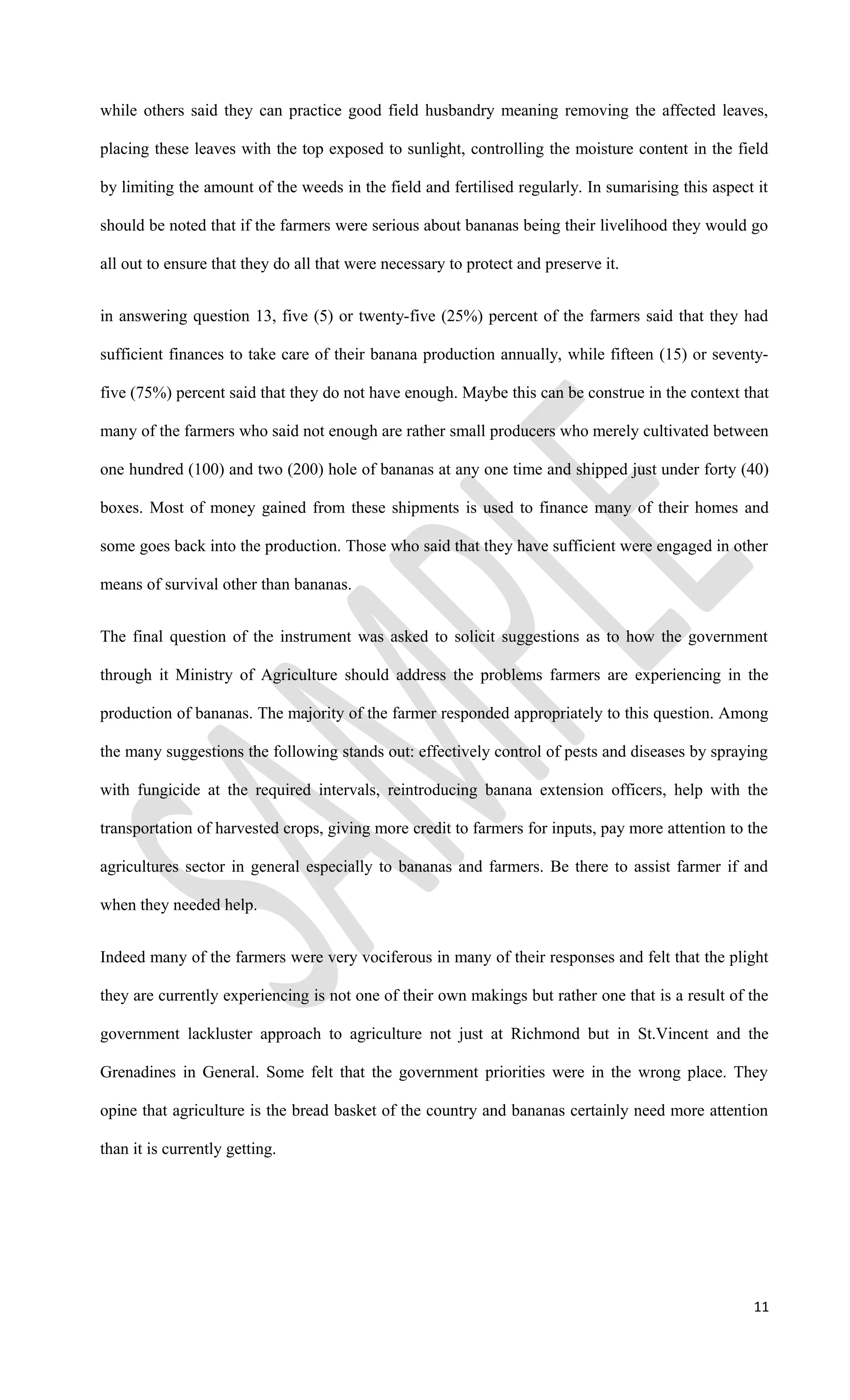 while others said they can practice good field husbandry meaning removing the affected leaves,
placing these leaves with the top exposed to sunlight, controlling the moisture content in the field
by limiting the amount of the weeds in the field and fertilised regularly. In sumarising this aspect it
should be noted that if the farmers were serious about bananas being their livelihood they would go
all out to ensure that they do all that were necessary to protect and preserve it.
in answering question 13, five (5) or twenty-five (25%) percent of the farmers said that they had
sufficient finances to take care of their banana production annually, while fifteen (15) or seventy-
five (75%) percent said that they do not have enough. Maybe this can be construe in the context that
many of the farmers who said not enough are rather small producers who merely cultivated between
one hundred (100) and two (200) hole of bananas at any one time and shipped just under forty (40)
boxes. Most of money gained from these shipments is used to finance many of their homes and
some goes back into the production. Those who said that they have sufficient were engaged in other
means of survival other than bananas.
The final question of the instrument was asked to solicit suggestions as to how the government
through it Ministry of Agriculture should address the problems farmers are experiencing in the
production of bananas. The majority of the farmer responded appropriately to this question. Among
the many suggestions the following stands out: effectively control of pests and diseases by spraying
with fungicide at the required intervals, reintroducing banana extension officers, help with the
transportation of harvested crops, giving more credit to farmers for inputs, pay more attention to the
agricultures sector in general especially to bananas and farmers. Be there to assist farmer if and
when they needed help.
Indeed many of the farmers were very vociferous in many of their responses and felt that the plight
they are currently experiencing is not one of their own makings but rather one that is a result of the
government lackluster approach to agriculture not just at Richmond but in St.Vincent and the
Grenadines in General. Some felt that the government priorities were in the wrong place. They
opine that agriculture is the bread basket of the country and bananas certainly need more attention
than it is currently getting.
11
 