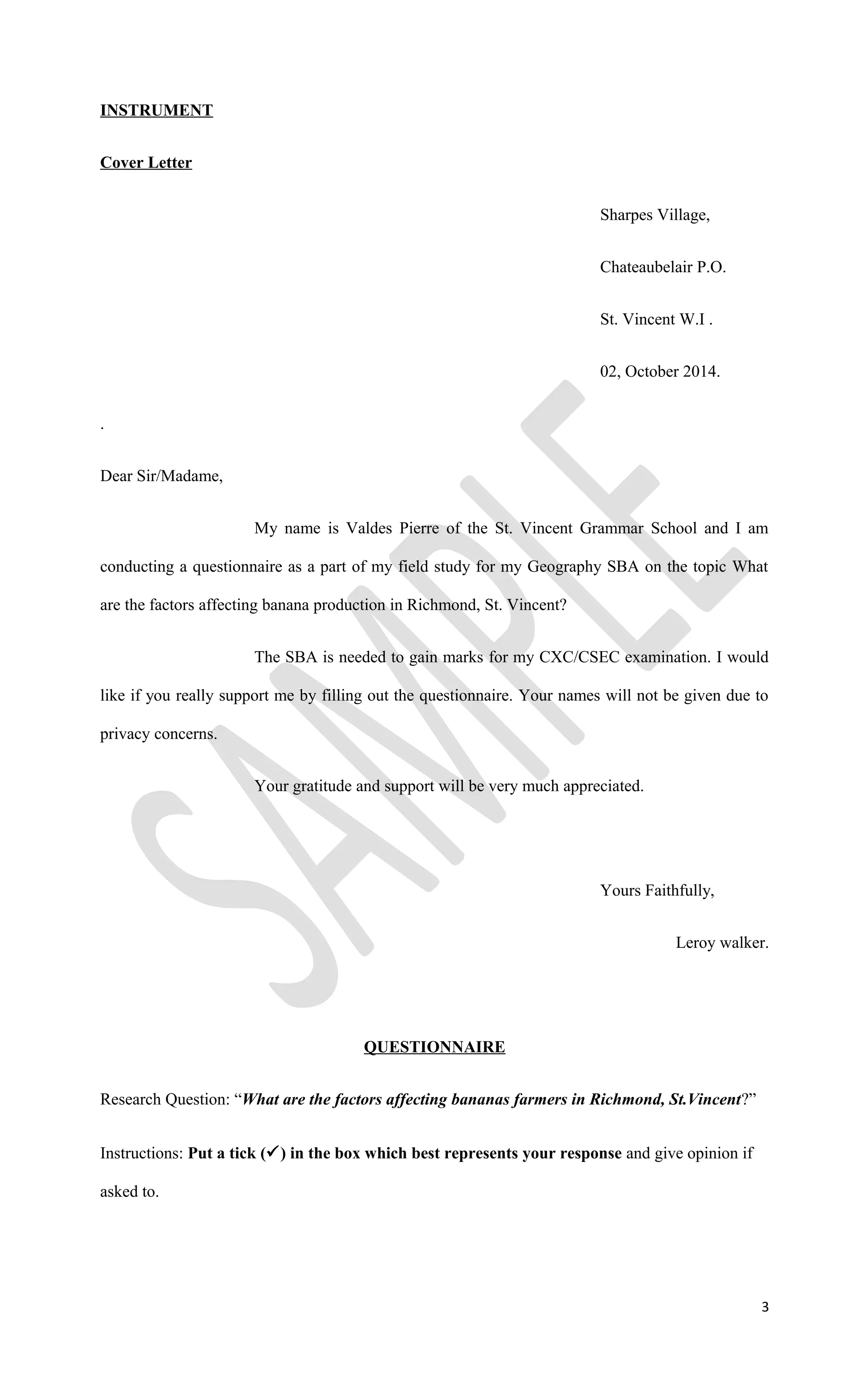 INSTRUMENT
Cover Letter
Sharpes Village,
Chateaubelair P.O.
St. Vincent W.I .
02, October 2014.
.
Dear Sir/Madame,
My name is Valdes Pierre of the St. Vincent Grammar School and I am
conducting a questionnaire as a part of my field study for my Geography SBA on the topic What
are the factors affecting banana production in Richmond, St. Vincent?
The SBA is needed to gain marks for my CXC/CSEC examination. I would
like if you really support me by filling out the questionnaire. Your names will not be given due to
privacy concerns.
Your gratitude and support will be very much appreciated.
Yours Faithfully,
Leroy walker.
QUESTIONNAIRE
Research Question: “What are the factors affecting bananas farmers in Richmond, St.Vincent?”
Instructions: Put a tick () in the box which best represents your response and give opinion if
asked to.
3
 