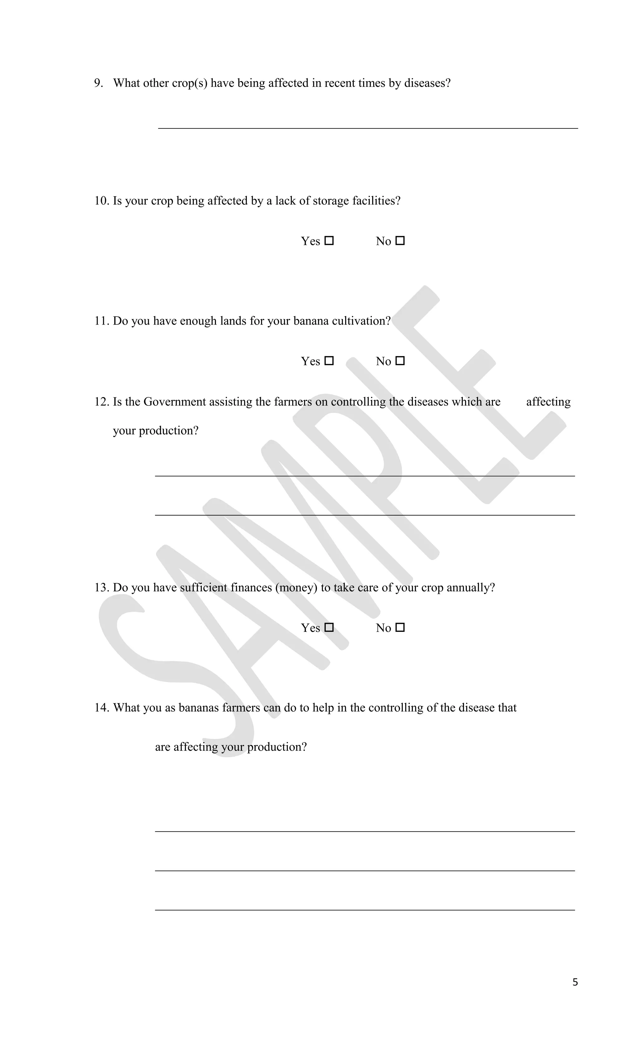 9. What other crop(s) have being affected in recent times by diseases?
___________________________________________________________________
10. Is your crop being affected by a lack of storage facilities?
Yes  No 
11. Do you have enough lands for your banana cultivation?
Yes  No 
12. Is the Government assisting the farmers on controlling the diseases which are affecting
your production?
___________________________________________________________________
___________________________________________________________________
13. Do you have sufficient finances (money) to take care of your crop annually?
Yes  No 
14. What you as bananas farmers can do to help in the controlling of the disease that
are affecting your production?
___________________________________________________________________
___________________________________________________________________
___________________________________________________________________
5
 