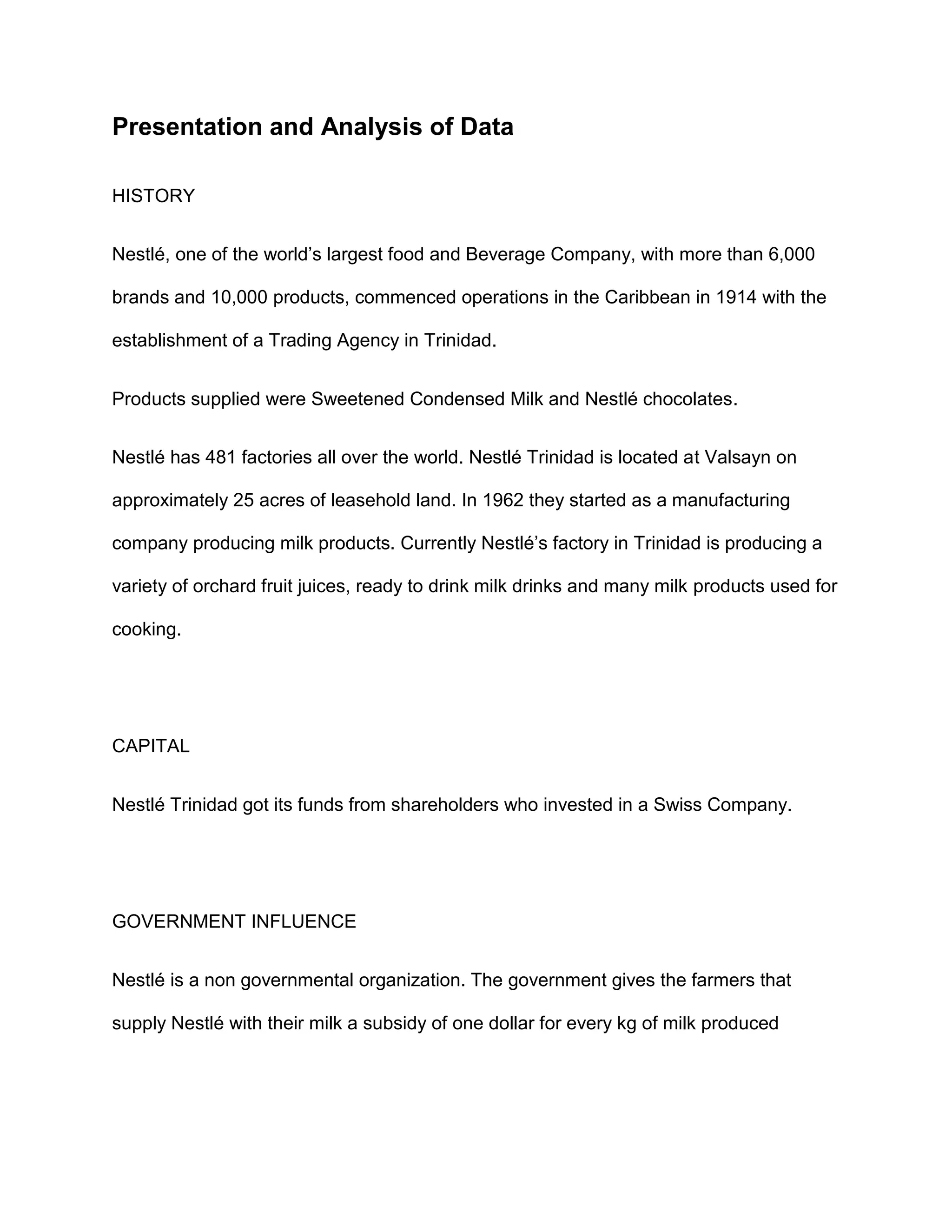 Presentation and Analysis of Data
HISTORY
Nestlé, one of the world’s largest food and Beverage Company, with more than 6,000
brands and 10,000 products, commenced operations in the Caribbean in 1914 with the
establishment of a Trading Agency in Trinidad.
Products supplied were Sweetened Condensed Milk and Nestlé chocolates.
Nestlé has 481 factories all over the world. Nestlé Trinidad is located at Valsayn on
approximately 25 acres of leasehold land. In 1962 they started as a manufacturing
company producing milk products. Currently Nestlé’s factory in Trinidad is producing a
variety of orchard fruit juices, ready to drink milk drinks and many milk products used for
cooking.
CAPITAL
Nestlé Trinidad got its funds from shareholders who invested in a Swiss Company.
GOVERNMENT INFLUENCE
Nestlé is a non governmental organization. The government gives the farmers that
supply Nestlé with their milk a subsidy of one dollar for every kg of milk produced
 
