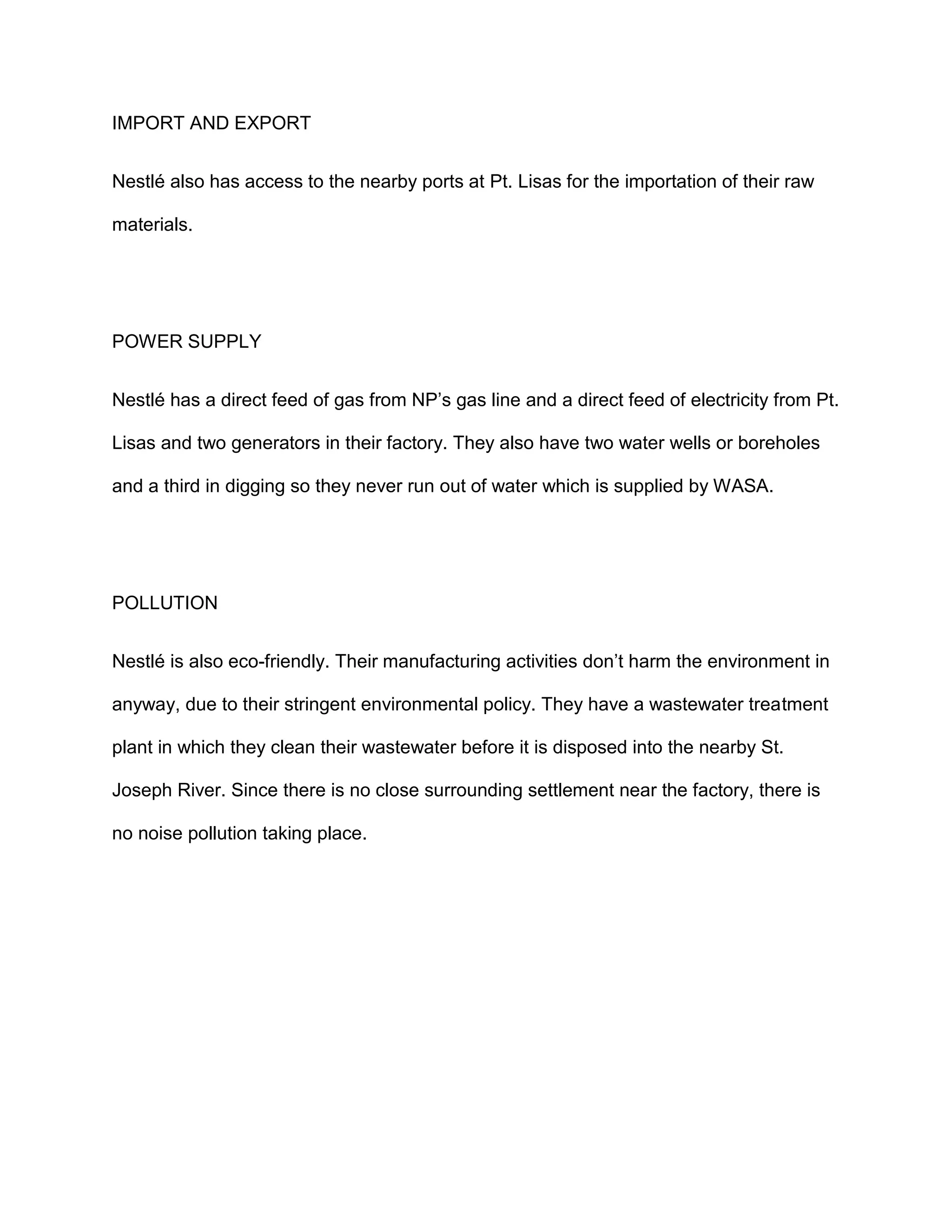 IMPORT AND EXPORT
Nestlé also has access to the nearby ports at Pt. Lisas for the importation of their raw
materials.
POWER SUPPLY
Nestlé has a direct feed of gas from NP’s gas line and a direct feed of electricity from Pt.
Lisas and two generators in their factory. They also have two water wells or boreholes
and a third in digging so they never run out of water which is supplied by WASA.
POLLUTION
Nestlé is also eco-friendly. Their manufacturing activities don’t harm the environment in
anyway, due to their stringent environmental policy. They have a wastewater treatment
plant in which they clean their wastewater before it is disposed into the nearby St.
Joseph River. Since there is no close surrounding settlement near the factory, there is
no noise pollution taking place.
 