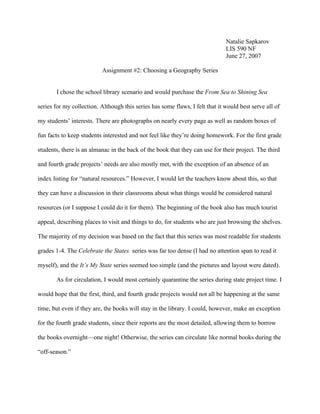 Natalie Sapkarov
                                                                              LIS 590 NF
                                                                              June 27, 2007

                          Assignment #2: Choosing a Geography Series


       I chose the school library scenario and would purchase the From Sea to Shining Sea

series for my collection. Although this series has some flaws, I felt that it would best serve all of

my students’ interests. There are photographs on nearly every page as well as random boxes of

fun facts to keep students interested and not feel like they’re doing homework. For the first grade

students, there is an almanac in the back of the book that they can use for their project. The third

and fourth grade projects’ needs are also mostly met, with the exception of an absence of an

index listing for “natural resources.” However, I would let the teachers know about this, so that

they can have a discussion in their classrooms about what things would be considered natural

resources (or I suppose I could do it for them). The beginning of the book also has much tourist

appeal, describing places to visit and things to do, for students who are just browsing the shelves.

The majority of my decision was based on the fact that this series was most readable for students

grades 1-4. The Celebrate the States series was far too dense (I had no attention span to read it

myself), and the It’s My State series seemed too simple (and the pictures and layout were dated).

       As for circulation, I would most certainly quarantine the series during state project time. I

would hope that the first, third, and fourth grade projects would not all be happening at the same

time, but even if they are, the books will stay in the library. I could, however, make an exception

for the fourth grade students, since their reports are the most detailed, allowing them to borrow

the books overnight—one night! Otherwise, the series can circulate like normal books during the

“off-season.”
 