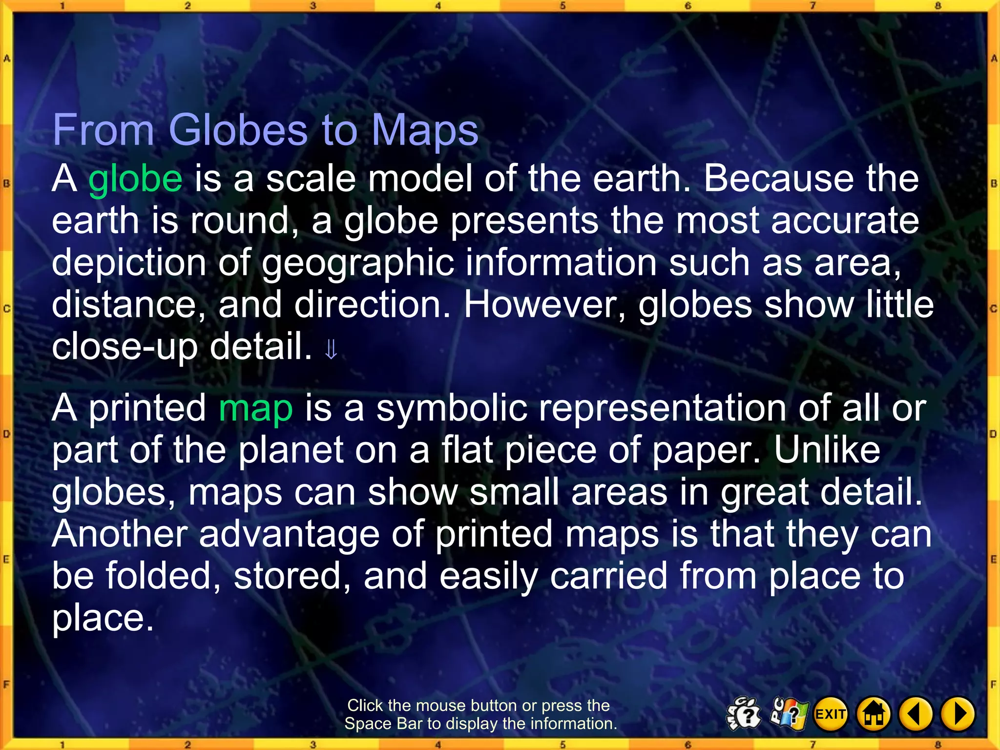 From Globes to Maps 1 From Globes to Maps A  globe  is a scale model of the earth. Because the earth is round, a globe presents the most accurate depiction of geographic information such as area, distance, and direction. However, globes show little close-up detail.   A printed  map  is a symbolic representation of all or part of the planet on a flat piece of paper. Unlike globes, maps can show small areas in great detail. Another advantage of printed maps is that they can be folded, stored, and easily carried from place to place. Click the mouse button or press the  Space Bar to display the information. 