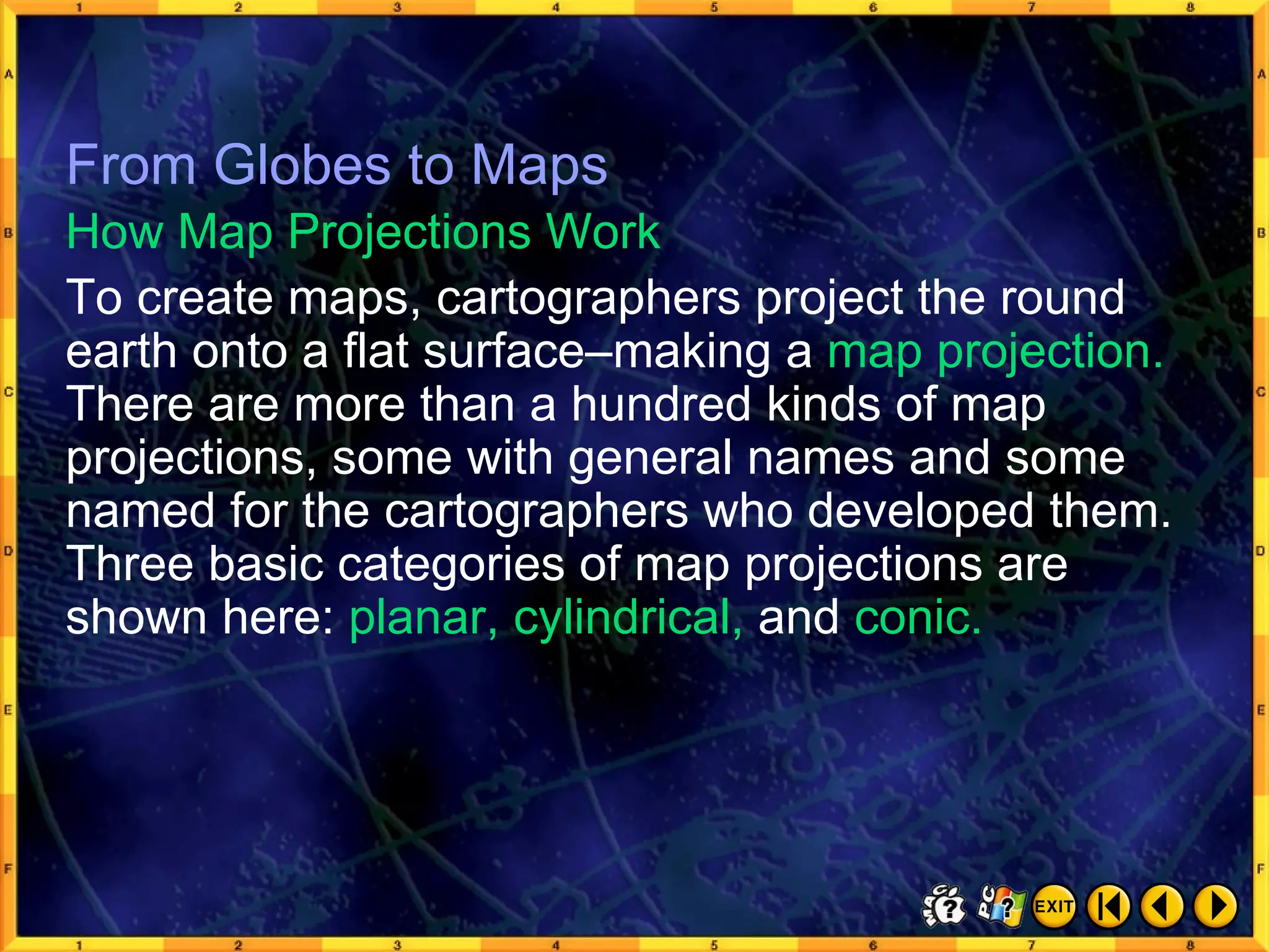 From Globes to Maps 4 From Globes to Maps To create maps, cartographers project the round earth onto a flat surface–making a  map projection.  There are more than a hundred kinds of map projections, some with general names and some named for the cartographers who developed them. Three basic categories of map projections are shown here:  planar, cylindrical,  and  conic. How Map Projections Work 
