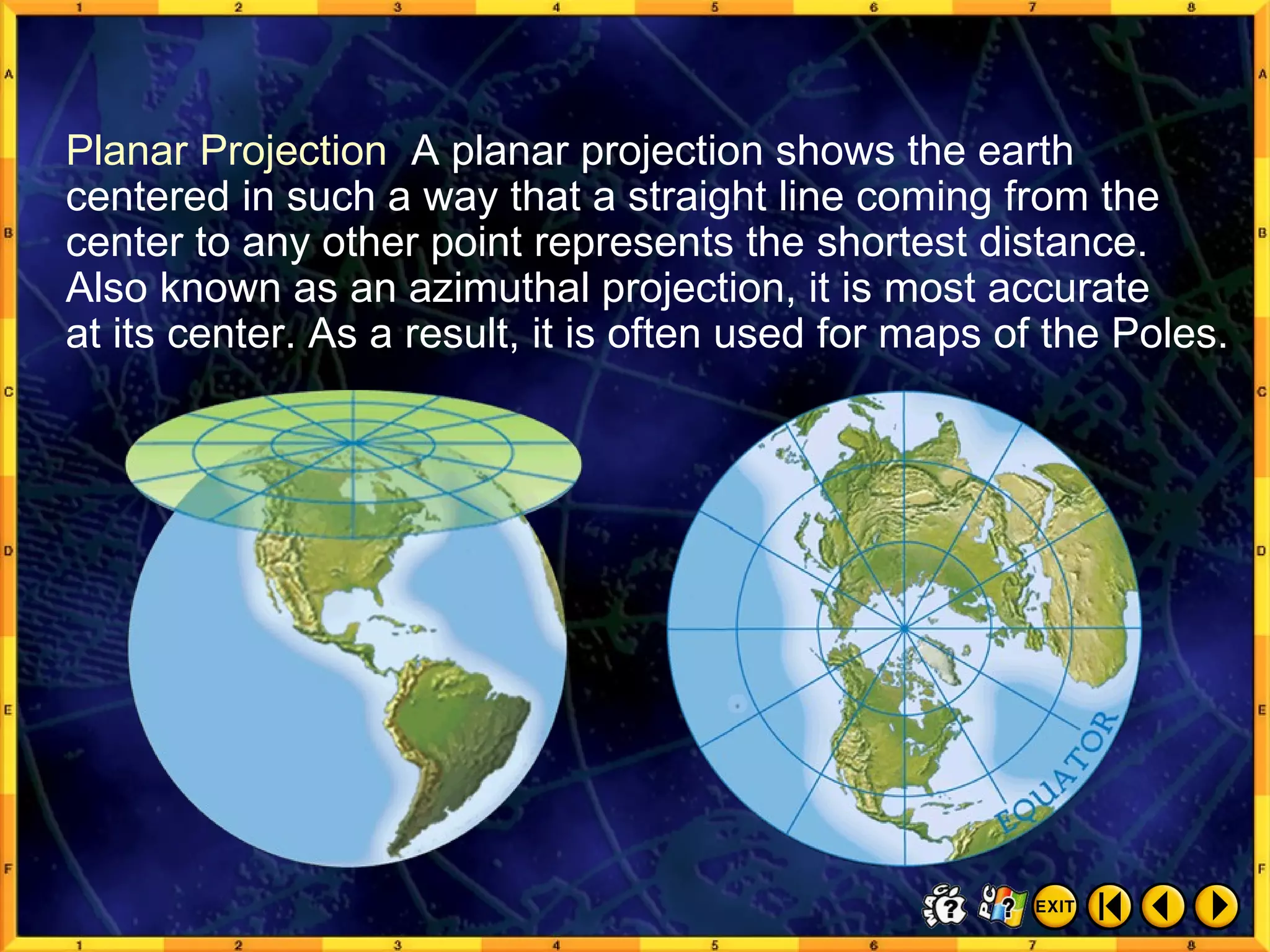 From Globes to Maps 5 Planar Projection  A planar projection shows the earth centered in such a way that a straight line coming from the center to any other point represents the shortest distance. Also known as an azimuthal projection, it is most accurate  at its center. As a result, it is often used for maps of the Poles. 