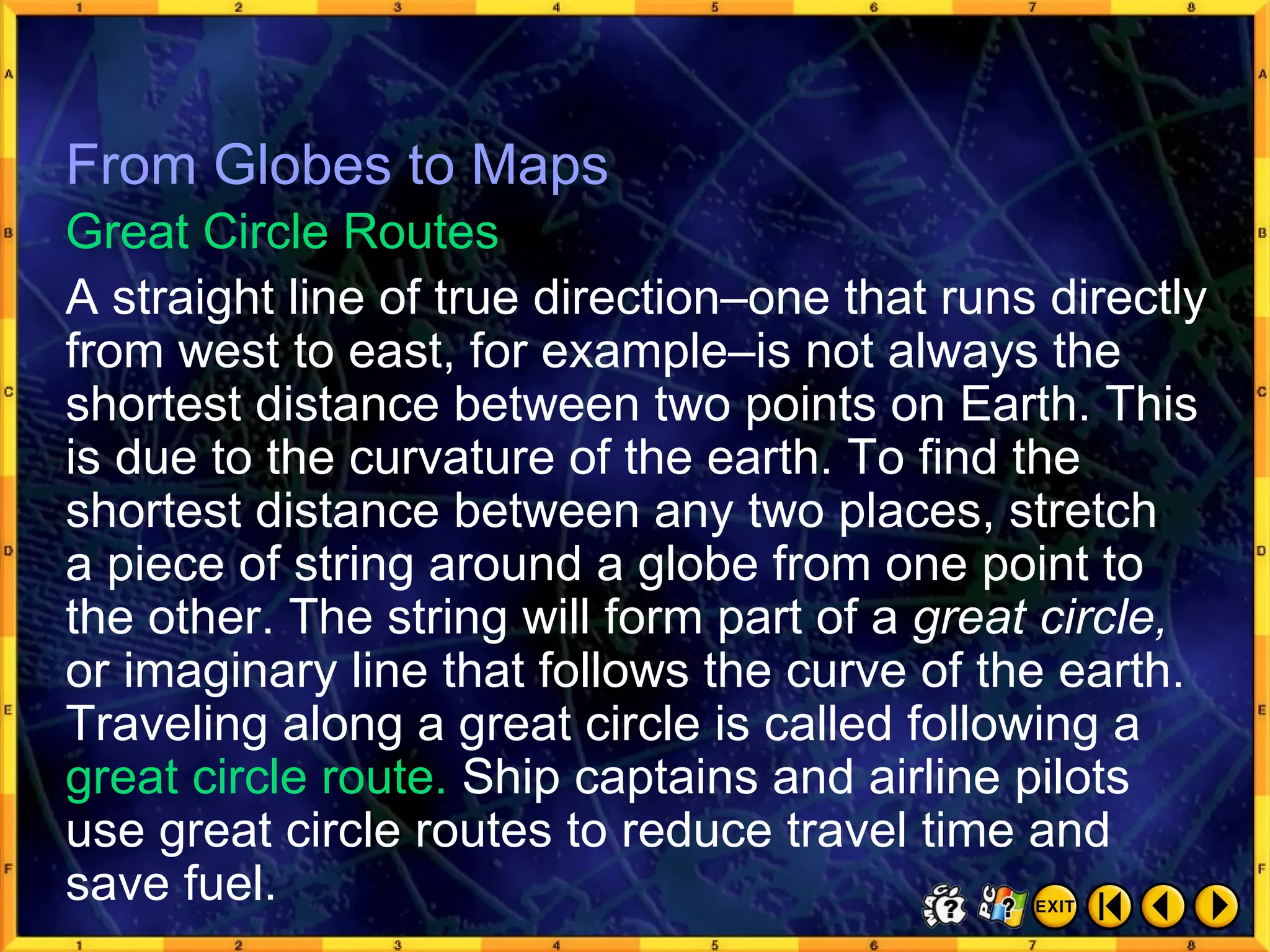 From Globes to Maps 8 From Globes to Maps A straight line of true direction–one that runs directly from west to east, for example–is not always the shortest distance between two points on Earth. This is due to the curvature of the earth. To find the shortest distance between any two places, stretch  a piece of string around a globe from one point to the other. The string will form part of a  great circle,  or imaginary line that follows the curve of the earth. Traveling along a great circle is called following a  great circle route.  Ship captains and airline pilots use great circle routes to reduce travel time and save fuel. Great Circle Routes 