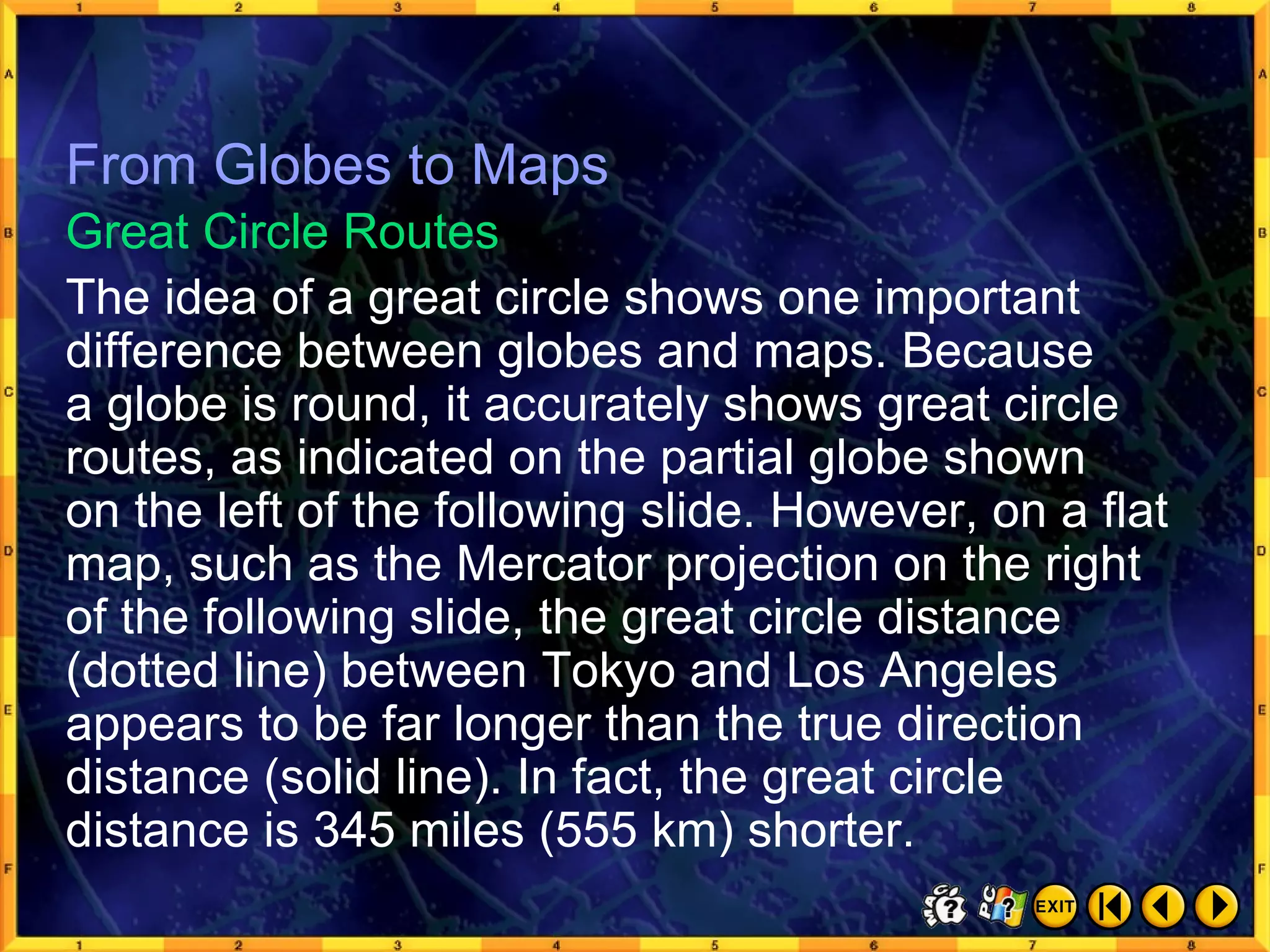 From Globes to Maps 9 From Globes to Maps The idea of a great circle shows one important difference between globes and maps. Because  a globe is round, it accurately shows great circle routes, as indicated on the partial globe shown  on the left of the following slide. However, on a flat map, such as the Mercator projection on the right of the following slide, the great circle distance (dotted line) between Tokyo and Los Angeles appears to be far longer than the true direction distance (solid line). In fact, the great circle distance is 345 miles (555 km) shorter. Great Circle Routes 
