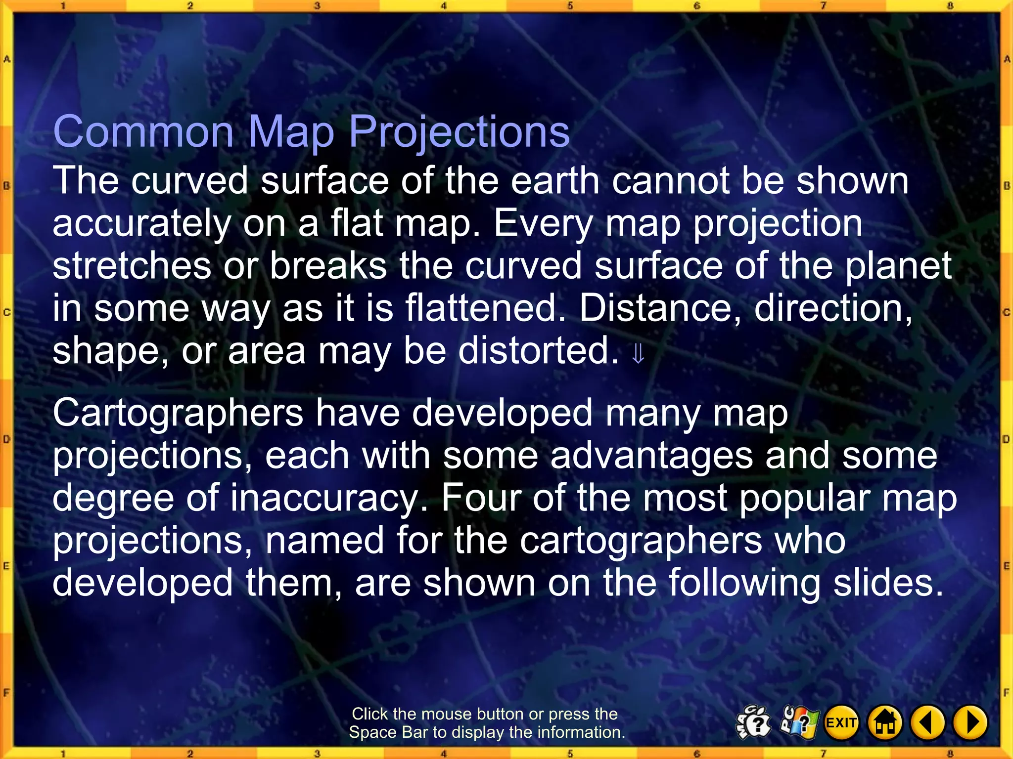 Common Map Projections 1 Common Map Projections The curved surface of the earth cannot be shown accurately on a flat map. Every map projection stretches or breaks the curved surface of the planet in some way as it is flattened. Distance, direction, shape, or area may be distorted.   Cartographers have developed many map projections, each with some advantages and some degree of inaccuracy. Four of the most popular map projections, named for the cartographers who developed them, are shown on the following slides. Click the mouse button or press the  Space Bar to display the information. 