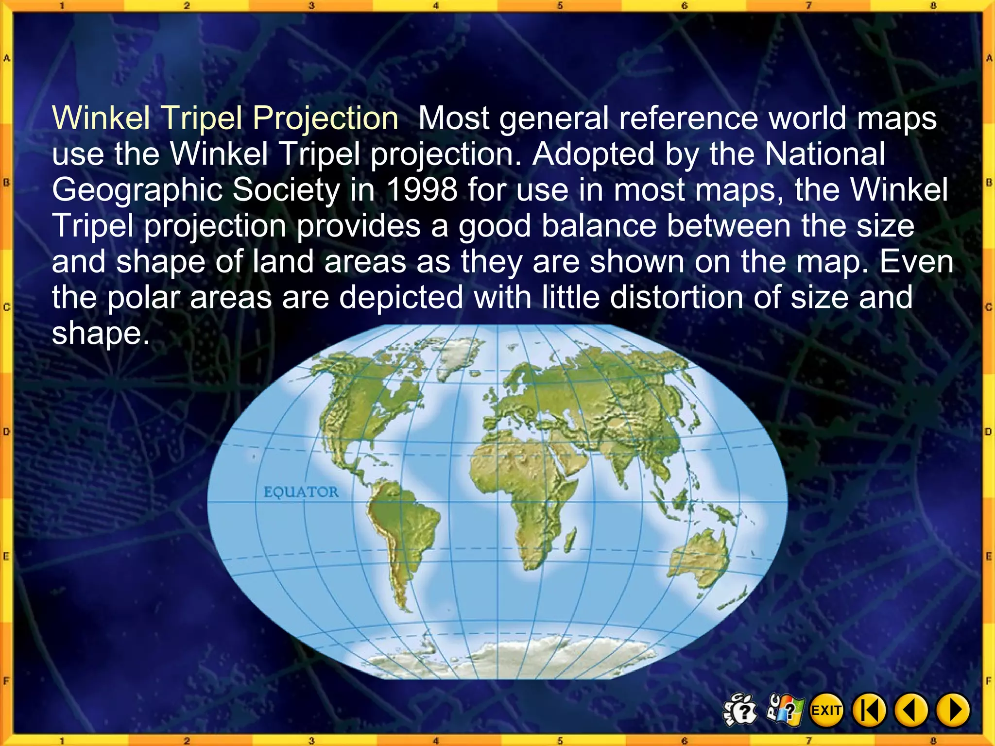 Common Map Projections 2 Winkel Tripel Projection  Most general reference world maps use the Winkel Tripel projection. Adopted by the National Geographic Society in 1998 for use in most maps, the Winkel Tripel projection provides a good balance between the size and shape of land areas as they are shown on the map. Even the polar areas are depicted with little distortion of size and shape. 