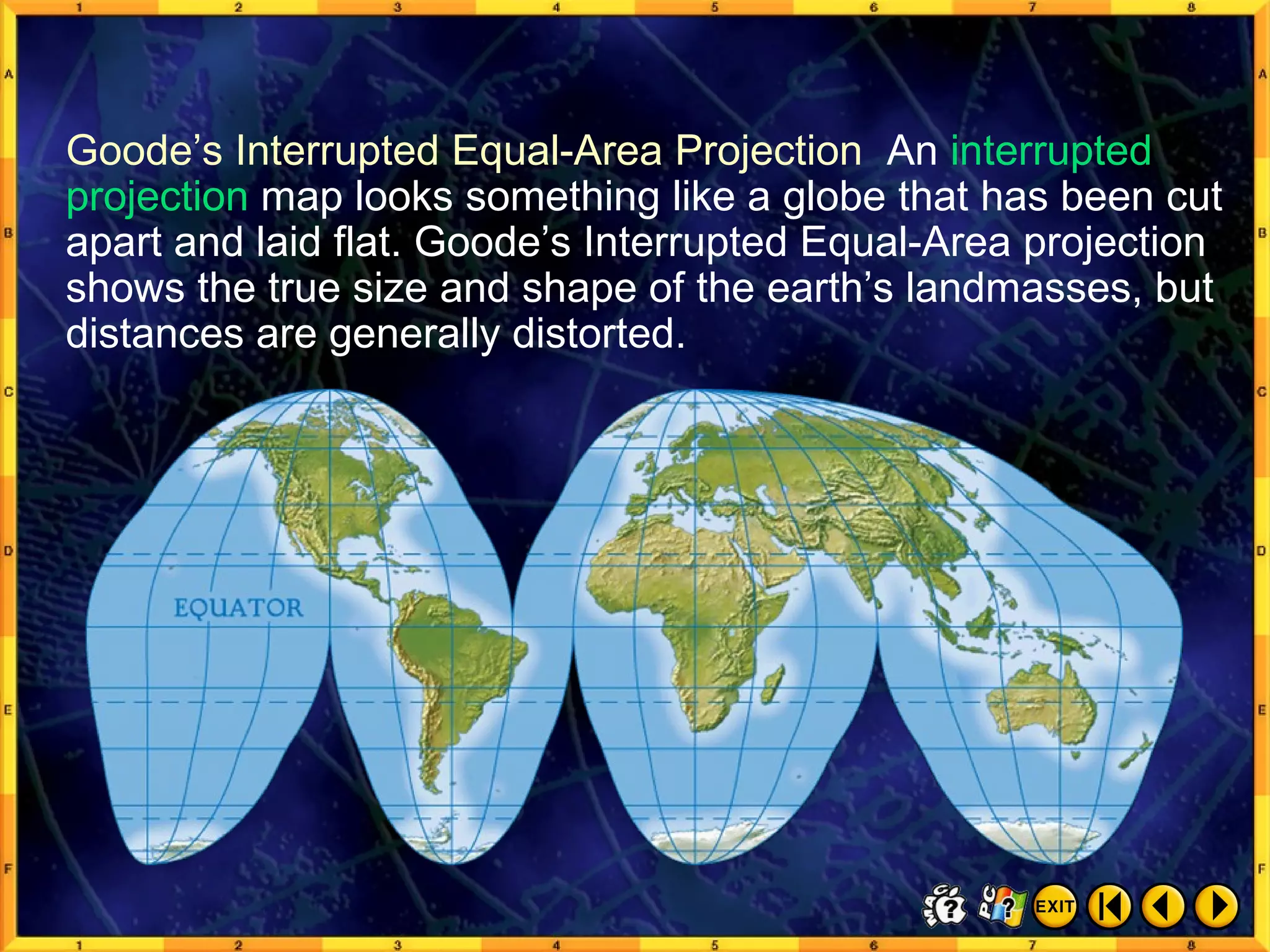 Common Map Projections 4 Goode’s Interrupted Equal-Area Projection  An  interrupted projection  map looks something like a globe that has been cut apart and laid flat. Goode’s Interrupted Equal-Area projection shows the true size and shape of the earth’s landmasses, but distances are generally distorted. 