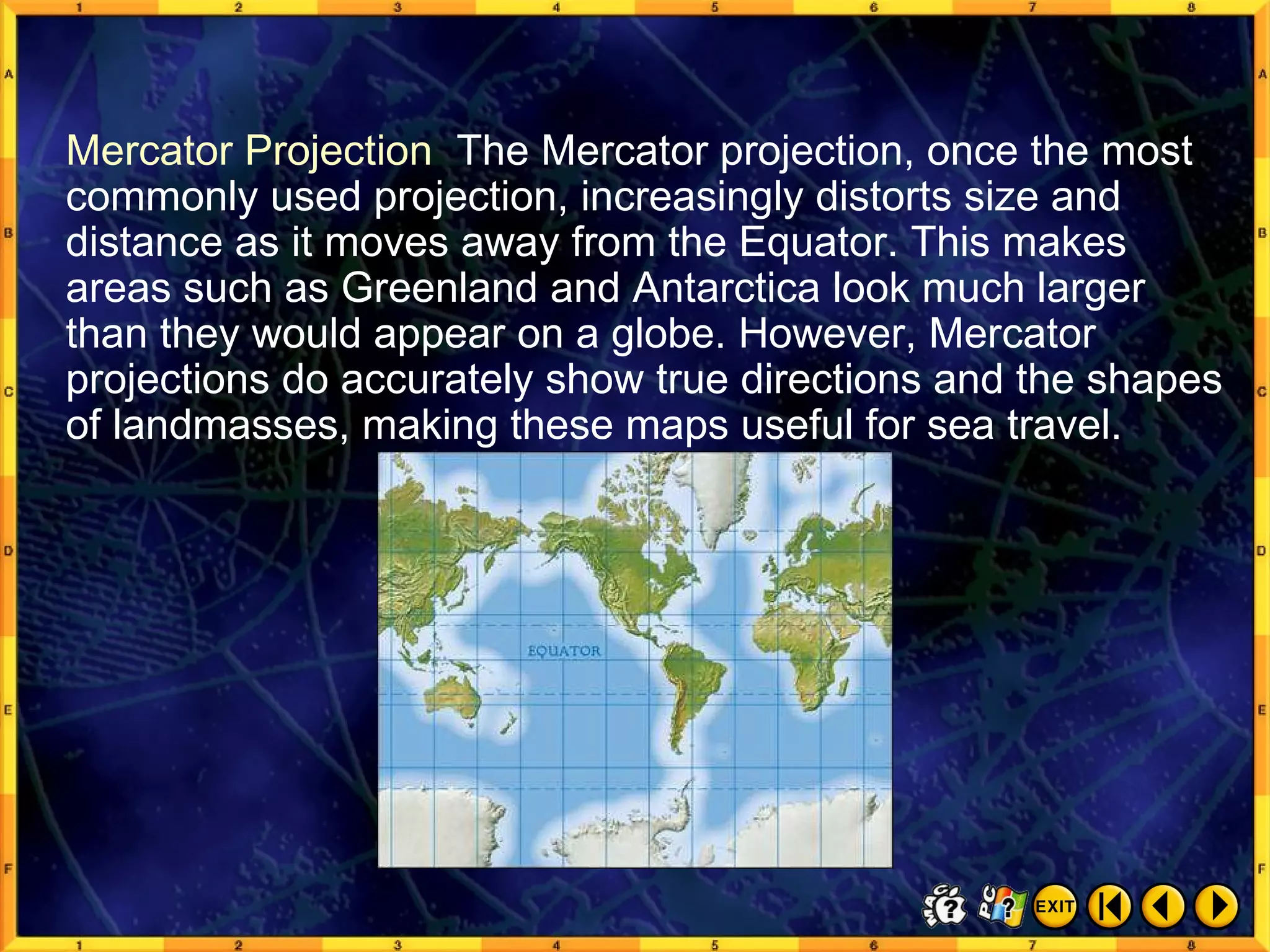 Common Map Projections 5 Mercator Projection  The Mercator projection, once the most commonly used projection, increasingly distorts size and distance as it moves away from the Equator. This makes areas such as Greenland and Antarctica look much larger than they would appear on a globe. However, Mercator projections do accurately show true directions and the shapes of landmasses, making these maps useful for sea travel. 