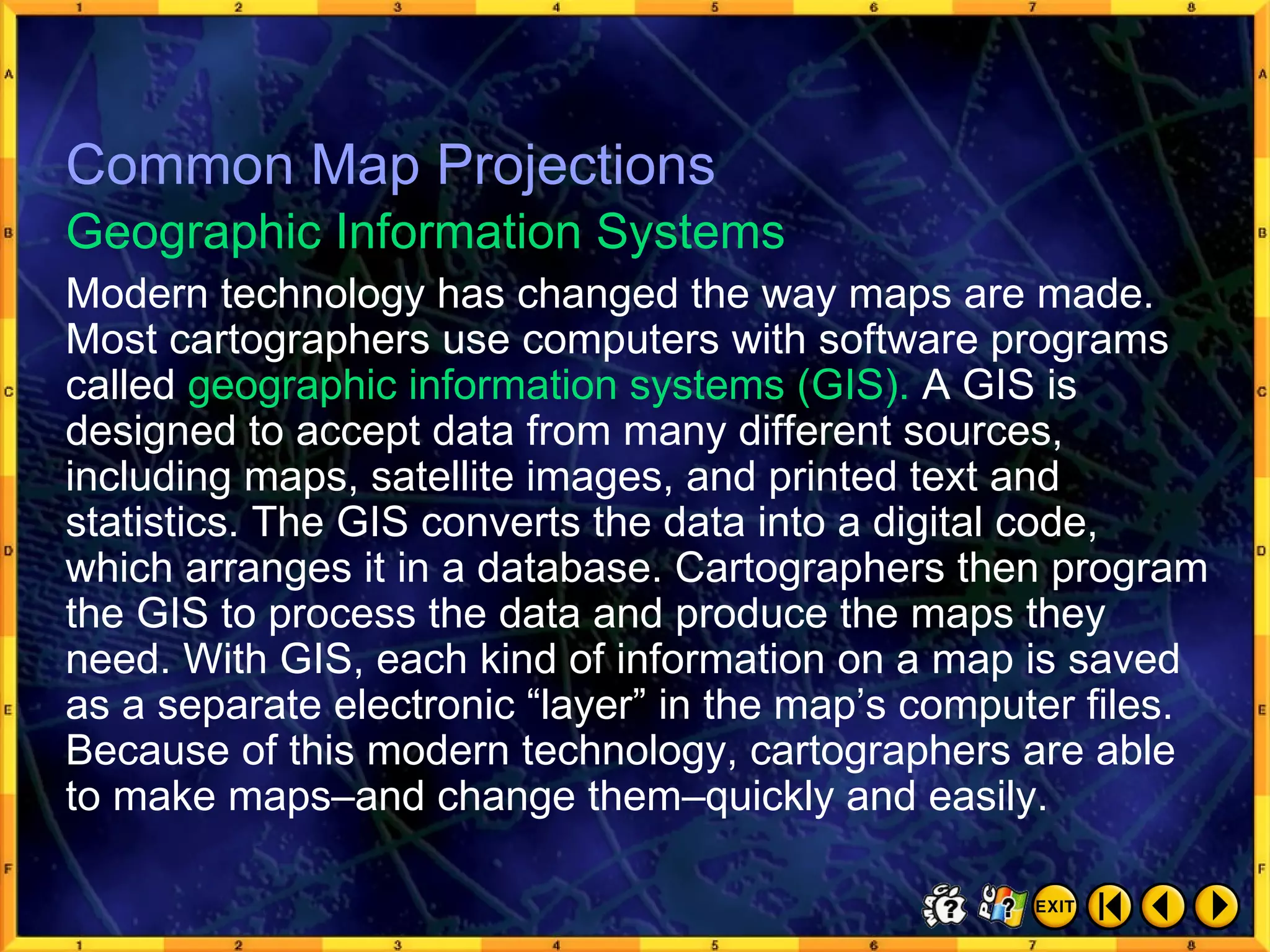 Common Map Projections 6 Modern technology has changed the way maps are made. Most cartographers use computers with software programs called  geographic information systems (GIS).  A GIS is designed to accept data from many different sources, including maps, satellite images, and printed text and statistics. The GIS converts the data into a digital code, which arranges it in a database. Cartographers then program the GIS to process the data and produce the maps they need. With GIS, each kind of information on a map is saved as a separate electronic “layer” in the map’s computer files. Because of this modern technology, cartographers are able to make maps–and change them–quickly and easily. Geographic Information Systems Common Map Projections 