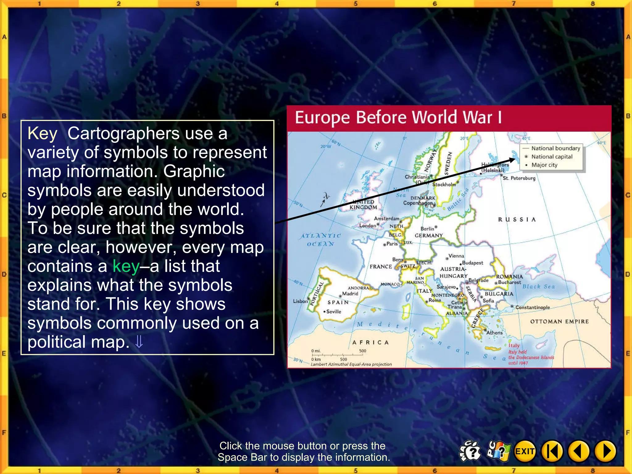 Reading a Map 2 Click the mouse button or press the  Space Bar to display the information. Key   Cartographers use a variety of symbols to represent map information. Graphic symbols are easily understood by people around the world. To be sure that the symbols are clear, however, every map contains a  key –a list that explains what the symbols stand for. This key shows symbols commonly used on a political map.   
