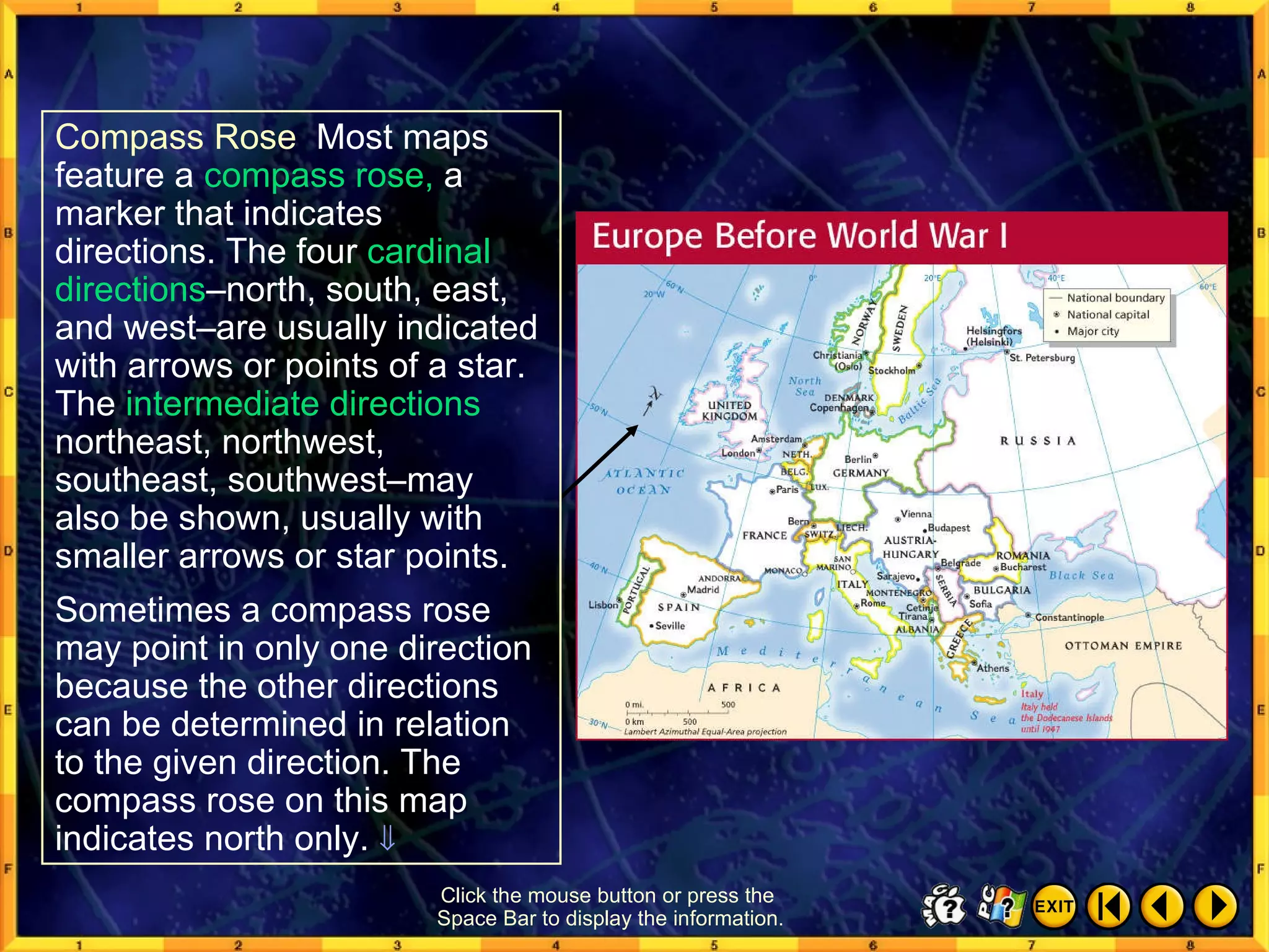 Reading a Map 4 Click the mouse button or press the  Space Bar to display the information. Compass Rose  Most maps feature a  compass rose,  a marker that indicates directions. The four  cardinal directions –north, south, east, and west–are usually indicated with arrows or points of a star. The  intermediate directions northeast, northwest, southeast, southwest–may also be shown, usually with smaller arrows or star points.  Sometimes a compass rose may point in only one direction because the other directions can be determined in relation to the given direction. The compass rose on this map indicates north only.   
