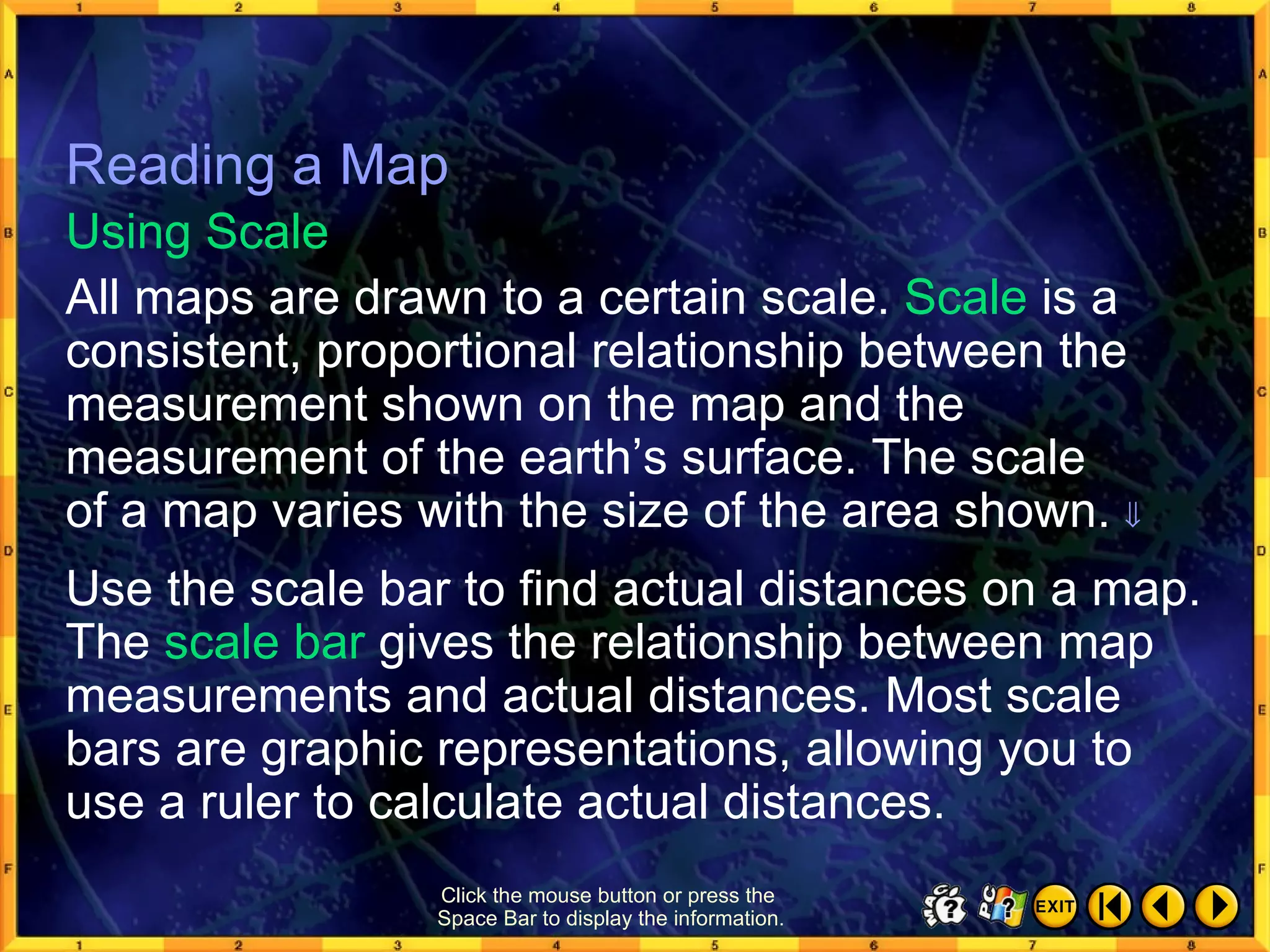 Reading a Map 8 Click the mouse button or press the  Space Bar to display the information. All maps are drawn to a certain scale.  Scale  is a consistent, proportional relationship between the measurement shown on the map and the measurement of the earth’s surface. The scale  of a map varies with the size of the area shown.   Using Scale Reading a Map Use the scale bar to find actual distances on a map. The  scale bar  gives the relationship between map measurements and actual distances. Most scale bars are graphic representations, allowing you to  use a ruler to calculate actual distances. 