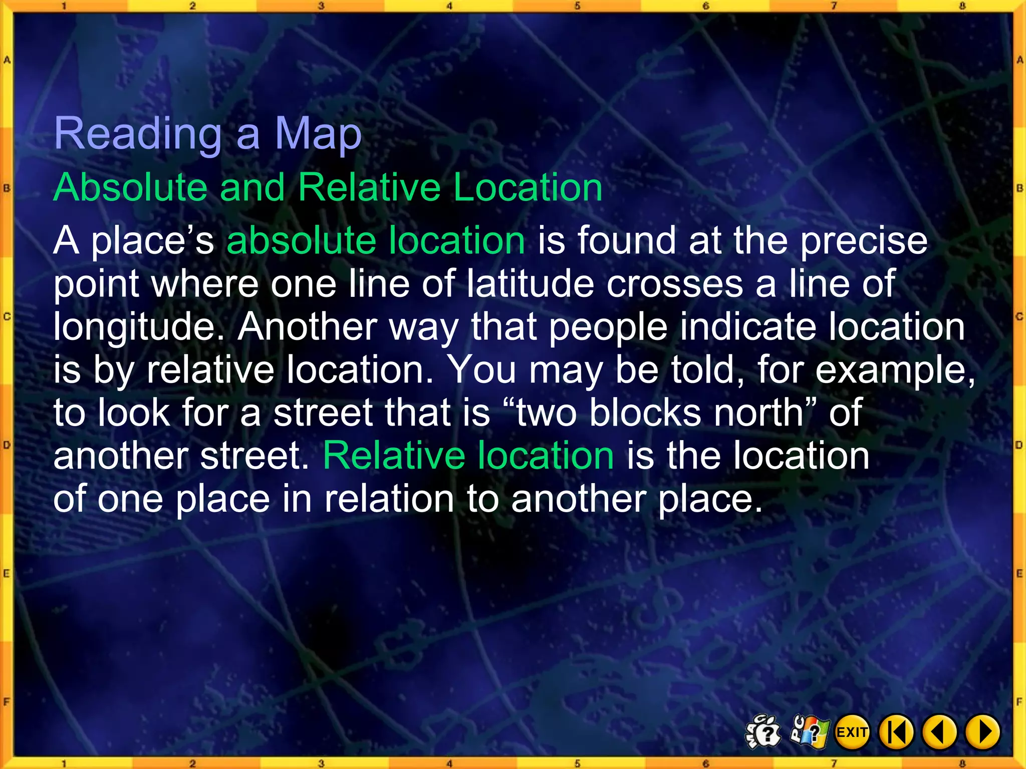 Reading a Map 11 A place’s  absolute location  is found at the precise point where one line of latitude crosses a line of longitude. Another way that people indicate location is by relative location. You may be told, for example, to look for a street that is “two blocks north” of another street.  Relative location  is the location  of one place in relation to another place. Absolute and Relative Location Reading a Map 