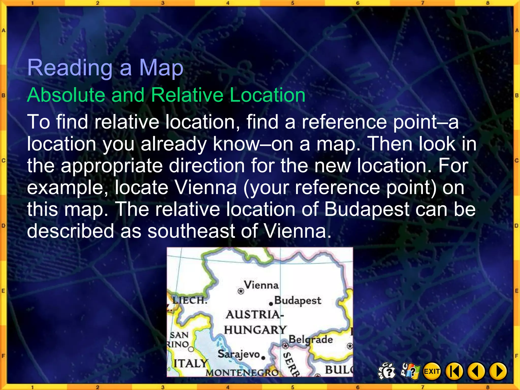 Reading a Map 12 To find relative location, find a reference point–a location you already know–on a map. Then look in the appropriate direction for the new location. For example, locate Vienna (your reference point) on this map. The relative location of Budapest can be described as southeast of Vienna. Absolute and Relative Location Reading a Map 