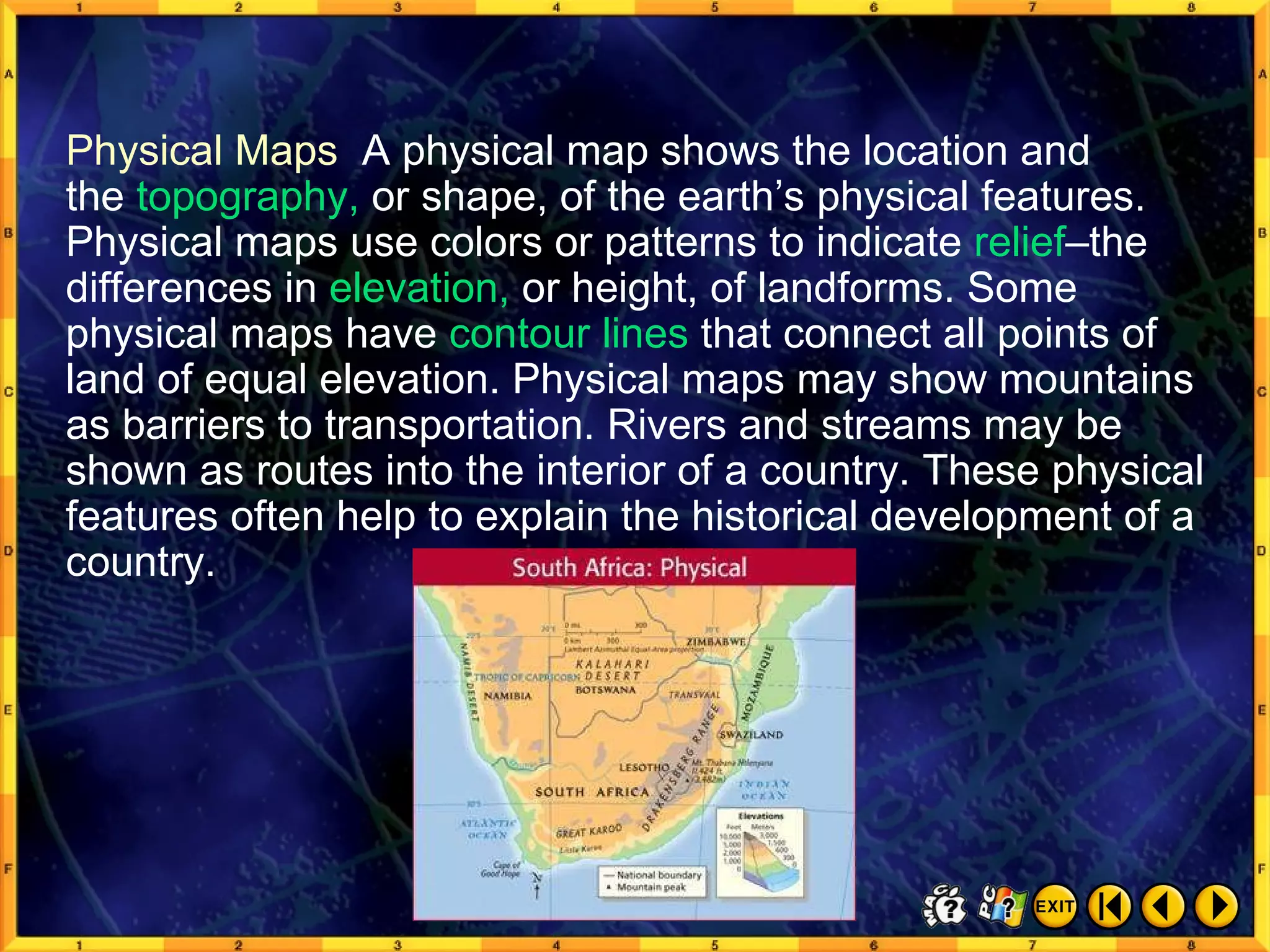 Types of Maps 3 Physical Maps  A physical map shows the location and  the  topography,  or shape, of the earth’s physical features. Physical maps use colors or patterns to indicate  relief –the differences in  elevation,  or height, of landforms. Some physical maps have  contour lines  that connect all points of land of equal elevation. Physical maps may show mountains as barriers to transportation. Rivers and streams may be shown as routes into the interior of a country. These physical features often help to explain the historical development of a country. 