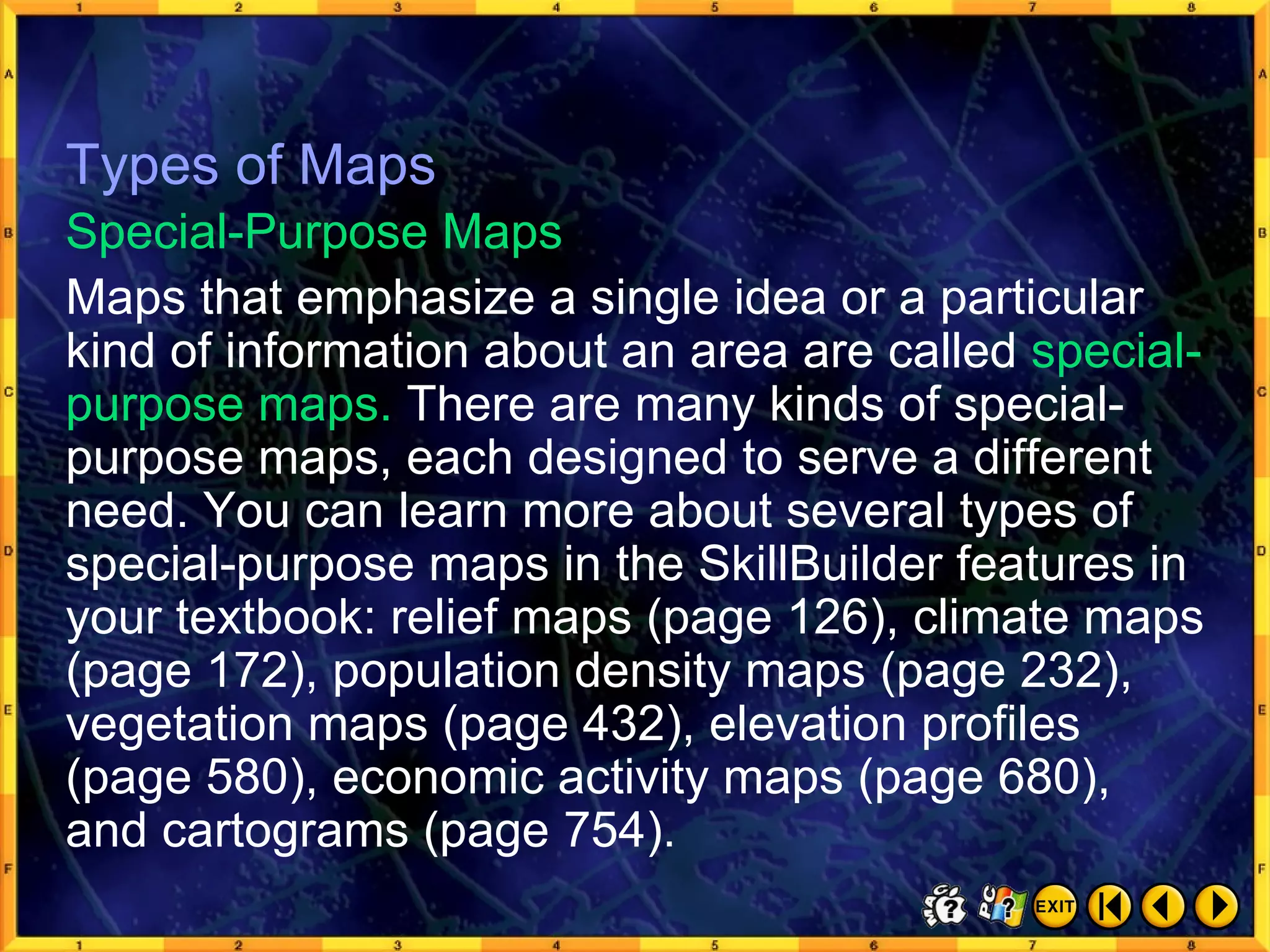Types of Maps 5 Maps that emphasize a single idea or a particular kind of information about an area are called  special-purpose maps.  There are many kinds of special-purpose maps, each designed to serve a different need. You can learn more about several types of special-purpose maps in the SkillBuilder features in your textbook: relief maps (page 126), climate maps (page 172), population density maps (page 232), vegetation maps (page 432), elevation profiles (page 580), economic activity maps (page 680),  and cartograms (page 754). Special-Purpose Maps Types of Maps 