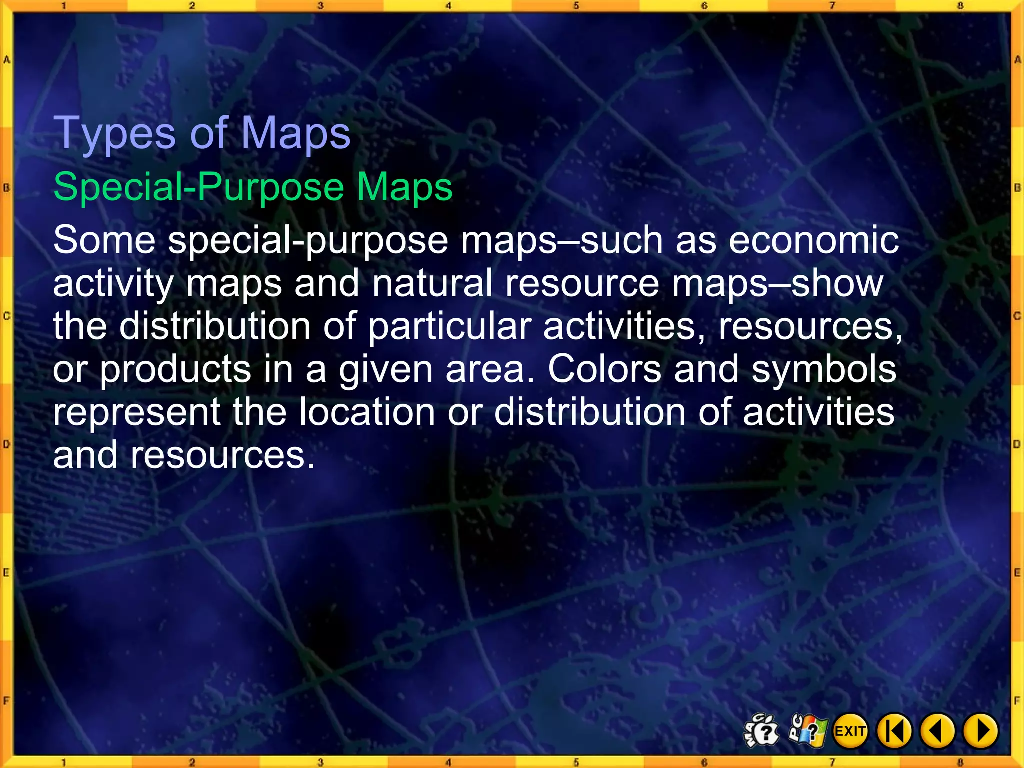 Types of Maps 6 Some special-purpose maps–such as economic activity maps and natural resource maps–show the distribution of particular activities, resources, or products in a given area. Colors and symbols represent the location or distribution of activities and resources. Special-Purpose Maps Types of Maps 