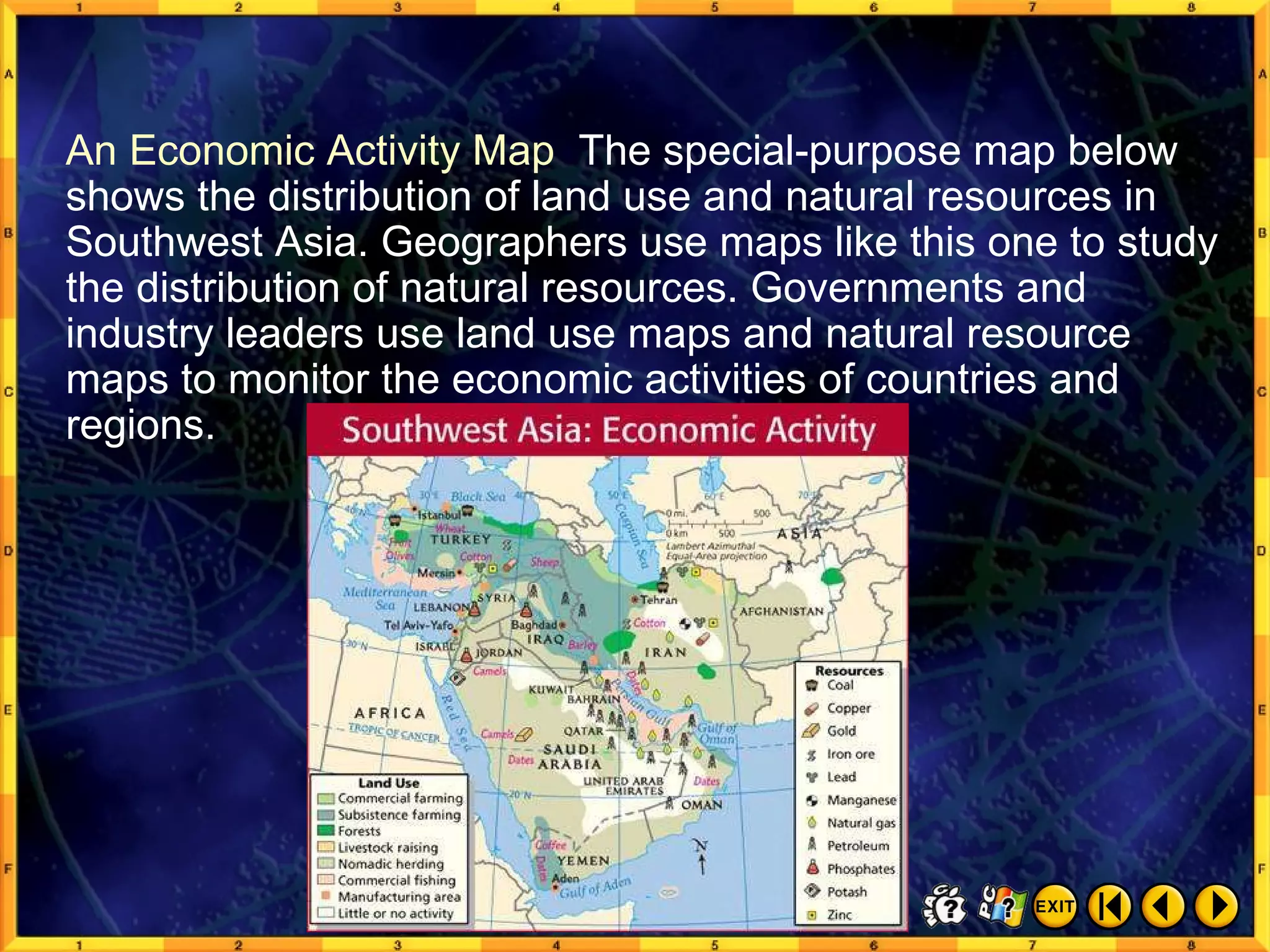 Types of Maps 7 An Economic Activity Map  The special-purpose map below shows the distribution of land use and natural resources in Southwest Asia. Geographers use maps like this one to study the distribution of natural resources. Governments and industry leaders use land use maps and natural resource maps to monitor the economic activities of countries and regions. 