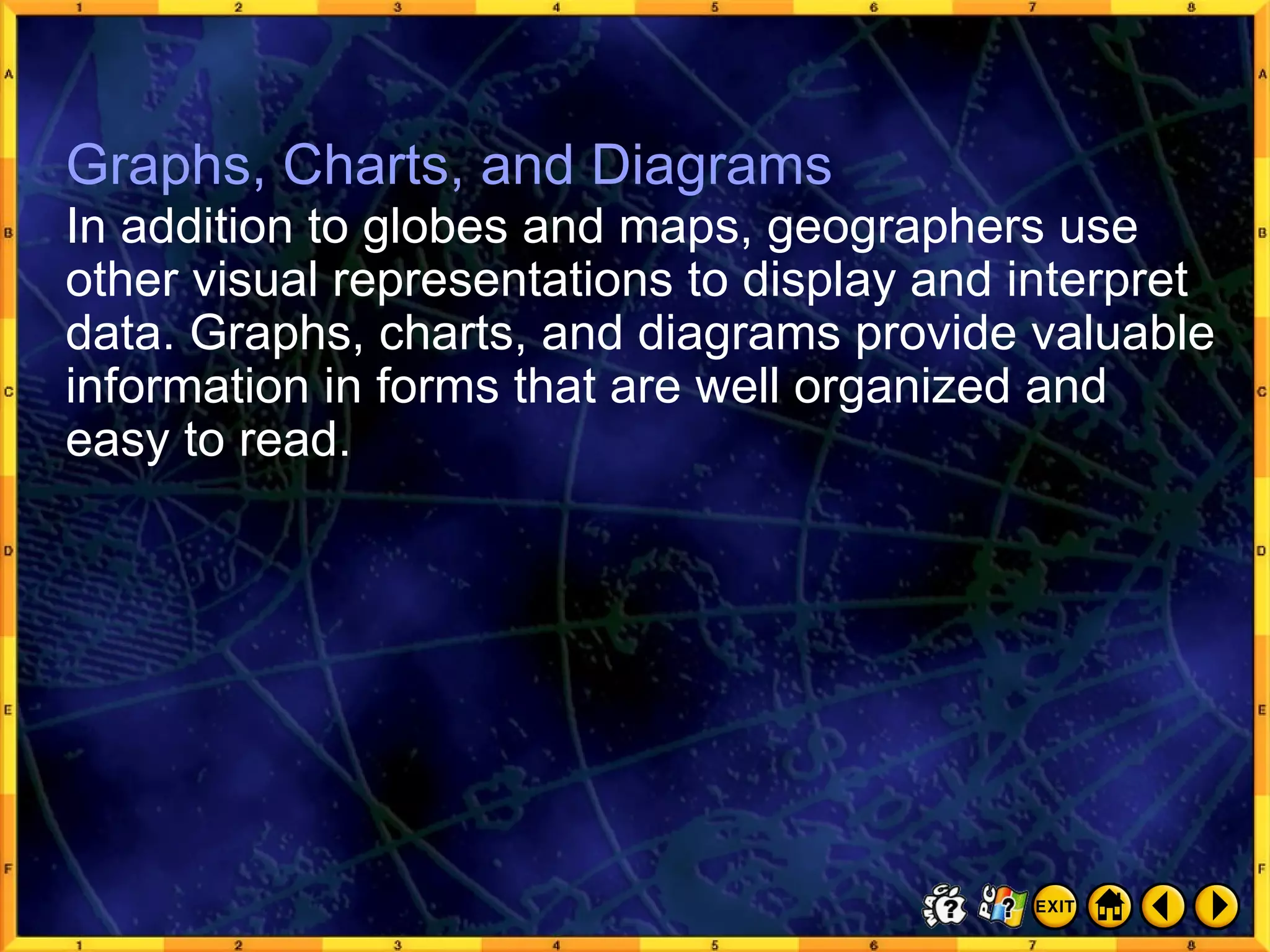 Graphs, Charts, and Diagrams 1 Graphs, Charts, and Diagrams In addition to globes and maps, geographers use other visual representations to display and interpret data. Graphs, charts, and diagrams provide valuable information in forms that are well organized and easy to read. 