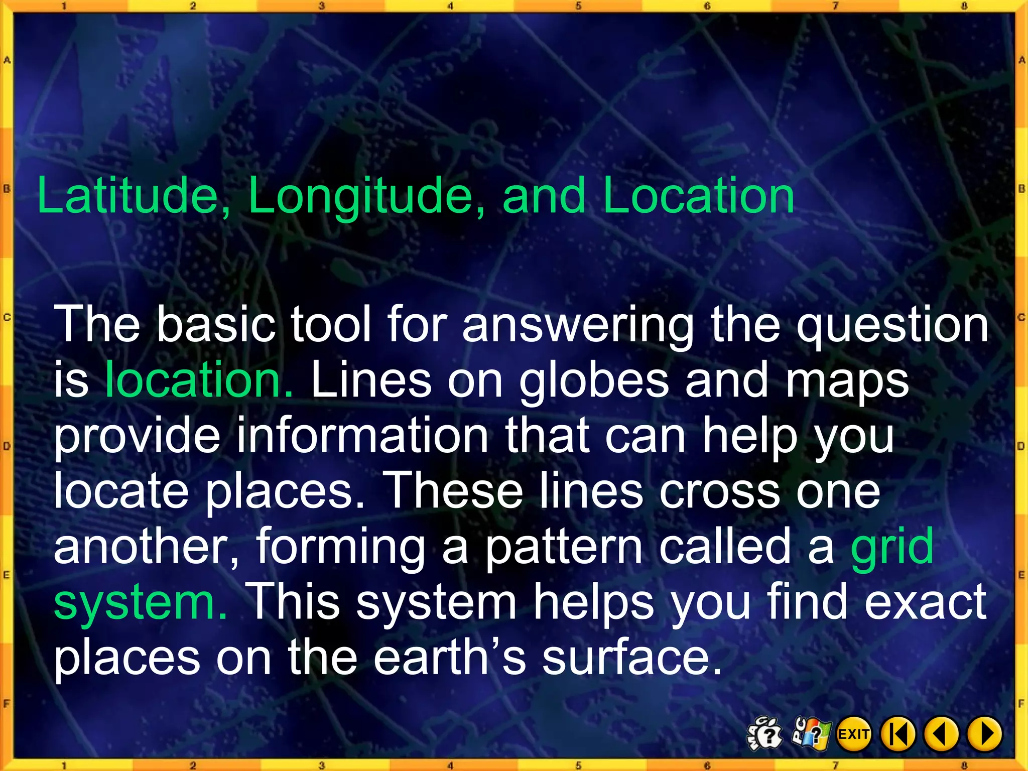 Thinking Like a Geographer 4 The basic tool for answering the question is  location.  Lines on globes and maps provide information that can help you locate places. These lines cross one another, forming a pattern called a  grid system.  This system helps you find exact places on the earth’s surface. Latitude, Longitude, and Location 